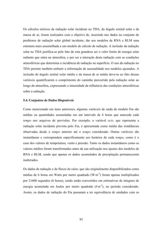 85
Os cálculos teóricos da radiação solar incidente no TDA, do ângulo zenital solar e da
massa de ar, foram realizados com o objetivo de, inserindo tais dados no conjunto de
preditores de radiação solar global incidente, dar aos modelos de RNA e RLM uma
estrutura mais assemelhada a um modelo de cálculo de radiação. A inclusão da radiação
solar no TDA justifica-se pelo fato de esta grandeza ser o valor limite de energia solar
radiante que entra na atmosfera, e por ser a interação desta radiação com as condições
atmosféricas que determina a incidência de radiação na superfície. O uso da radiação no
TDA permite também embutir a informação de sazonalidade nos modelos ajustados. A
inclusão do ângulo zenital solar médio e da massa de ar média deve-se ao fato dessas
variáveis quantificarem o comprimento do caminho percorrido pela radiação solar ao
longo da atmosfera, expressando a intensidade da influência das condições atmosféricas
sobre a radiação.
5.4. Conjuntos de Dados Disponíveis
Como mencionado em itens anteriores, algumas variáveis de saída do modelo Eta são
médias ou quantidades acumuladas em um intervalo de 6 horas que antecede cada
tempo nos arquivos de previsões. Por exemplo, a variável ocis, que representa a
radiação solar incidente prevista pelo Eta, é apresentada como média das irradiâncias
observadas desde o tempo anterior até o tempo considerado. Outras variáveis são
instantâneas e correspondem especificamente aos horários de cada tempo, como é o
caso dos valores de temperatura, vento e pressão. Tanto os dados instantâneos como os
valores médios foram transformados antes da sua utilização nos ajustes dos modelos de
RNA e RLM, sendo que apenas os dados acumulados de precipitação permaneceram
inalterados.
Os dados de radiação e de fluxos de calor, que são originalmente disponibilizados como
médias de 6 horas em Watts por metro quadrado (W⋅m-2
) foram apenas multiplicados
por 21600 segundos (6 horas), sendo então convertidos em estimativas de integrais de
energia acumulada em Joules por metro quadrado (J⋅m-2
), no período considerado.
Assim, os dados de radiação do Eta passaram a ter equivalência de unidades com os
 