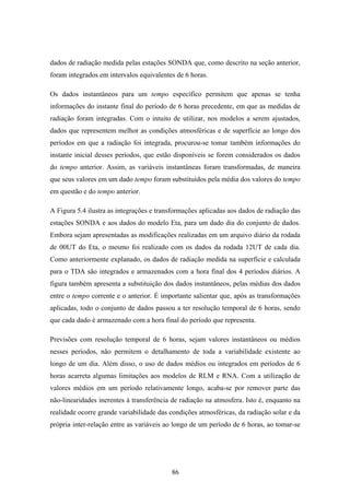 86
dados de radiação medida pelas estações SONDA que, como descrito na seção anterior,
foram integrados em intervalos equivalentes de 6 horas.
Os dados instantâneos para um tempo específico permitem que apenas se tenha
informações do instante final do período de 6 horas precedente, em que as medidas de
radiação foram integradas. Com o intuito de utilizar, nos modelos a serem ajustados,
dados que representem melhor as condições atmosféricas e de superfície ao longo dos
períodos em que a radiação foi integrada, procurou-se tomar também informações do
instante inicial desses períodos, que estão disponíveis se forem considerados os dados
do tempo anterior. Assim, as variáveis instantâneas foram transformadas, de maneira
que seus valores em um dado tempo foram substituídos pela média dos valores do tempo
em questão e do tempo anterior.
A Figura 5.4 ilustra as integrações e transformações aplicadas aos dados de radiação das
estações SONDA e aos dados do modelo Eta, para um dado dia do conjunto de dados.
Embora sejam apresentadas as modificações realizadas em um arquivo diário da rodada
de 00UT do Eta, o mesmo foi realizado com os dados da rodada 12UT de cada dia.
Como anteriormente explanado, os dados de radiação medida na superfície e calculada
para o TDA são integrados e armazenados com a hora final dos 4 períodos diários. A
figura também apresenta a substituição dos dados instantâneos, pelas médias dos dados
entre o tempo corrente e o anterior. É importante salientar que, após as transformações
aplicadas, todo o conjunto de dados passou a ter resolução temporal de 6 horas, sendo
que cada dado é armazenado com a hora final do período que representa.
Previsões com resolução temporal de 6 horas, sejam valores instantâneos ou médios
nesses períodos, não permitem o detalhamento de toda a variabilidade existente ao
longo de um dia. Além disso, o uso de dados médios ou integrados em períodos de 6
horas acarreta algumas limitações aos modelos de RLM e RNA. Com a utilização de
valores médios em um período relativamente longo, acaba-se por remover parte das
não-linearidades inerentes à transferência de radiação na atmosfera. Isto é, enquanto na
realidade ocorre grande variabilidade das condições atmosféricas, da radiação solar e da
própria inter-relação entre as variáveis ao longo de um período de 6 horas, ao tomar-se
 