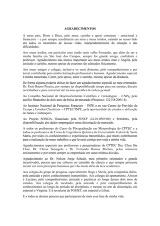 AGRADECIMENTOS
A meus pais, Dioni e Dirce, pelo amor, carinho e apoio constante – emocional e
financeiro – e por sempre acreditarem em mim e meus irmãos, estando ao nosso lado
em todos os momentos de nossas vidas, independentemente da situação e das
dificuldades.
Aos meus irmãos, em particular meu irmão mais velho Fernando, que além de ser a
minha família em São José dos Campos, sempre foi grande amigo, confidente e
professor. Agradecimento não menos importante aos meus irmãos Jean e Ângela, pela
amizade e carinho, mesmo apesar de estarmos tão afastados fisicamente.
Aos meus amigos e colegas, inclusive os mais distantes, pelo companheirismo e por
terem contribuído para minha formação profissional e humana. Agradecimento especial
à minha namorada, Caren, pelo apoio, amor e carinho, mesmo apesar da distância.
De forma alguma poderia deixar de fazer um agradecimento especial ao meu orientador,
Dr. Enio Bueno Pereira, por sempre ter disponibilizado tempo para me ensinar, discutir
os trabalhos e para conversar até mesmo questões de ordem pessoal.
Ao Conselho Nacional de Desenvolvimento Científico e Tecnológico – CNPq, pelo
auxílio financeiro de dois anos de bolsa de mestrado (Processo: 132148/2004-8).
Ao Instituto Nacional de Pesquisas Espaciais – INPE e ao seu Centro de Previsão de
Tempo e Estudos Climáticos – CPTEC/INPE, pela oportunidade de estudos e utilização
de dados e instalações.
Ao Projeto SONDA, financiado pela FINEP (22.01.0569.00) e Petrobrás, pela
disponibilização dos dados empregados nesta dissertação de mestrado.
A todos os professores do Curso de Pós-graduação em Meteorologia do CPTEC e a
todos os professores do Curso de Engenharia Química da Universidade Federal de Santa
Maria, por todos os conhecimentos e experiências transmitidos, que muito contribuíram
para a realização de meus trabalhos e que levarei comigo por toda a minha vida.
Agradecimentos especiais aos professores e pesquisadores do CPTEC Dra. Chou Sin
Chan, Dr. Clóvis Sansigolo e Dr. Fernando Ramos Martins, pelos inúmeros
ensinamentos e por terem sempre se empenhado em sanar minhas dúvidas.
Agradecimento ao Dr. Nelson Jorge Schuch, meu primeiro orientador e grande
incentivador, pessoa que me colocou no caminho da ciência e que sempre procurou
incutir em mim princípios humanos que vão muito além da área acadêmica.
Aos colegas do grupo de pesquisa, especialmente Hugo e Sheila, pela companhia diária,
pela amizade e pelos conhecimentos transmitidos. Aos colegas de apartamento, Alisson
e Luciano, pelo companheirismo, amizade e paciência ao longo desses dois anos de
estudos. Aos colegas de mestrado, pela amizade e pelo compartilhamento de
conhecimentos ao longo do período de disciplinas, e mesmo no ano de dissertação, em
especial a Virginia. E à secretaria da PGMET, em especial a Lilian.
E a todas as demais pessoas que participaram de mais essa fase de minha vida.
 