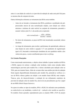 94
entre si e com dados da variável ocis (previsão de radiação de onda curta pelo Eta) para
os mesmos dias do conjunto de testes.
Outras informações referentes ao treinamento das RNAs neste trabalho:
− Antes de ser iniciado o treinamento das RNAs, preditores e preditando são pré-
processados através de uma normalização simples, com relação aos valores
máximos e mínimos de cada variável no conjunto de treinamento, passando a
assumir valores entre 0 e 1, de acordo com a expressão:
valor normalizado =
mínimomáximo
mínimovalor
−
−
− No início do treinamento, os pesos da RNA são inicializados assumindo valores
aleatórios.
− Ao longo do treinamento, para avaliar a performance do aprendizado, adotou-se
uma função de custo similar à equação 3.17 com parâmetro de regularização
igual a 0,5, buscando a minimização simultânea do erro quadrático médio e dos
valores dos pesos, e assim contribuindo para evitar overfitting.
5.6. Estudos Planejados
Como mencionado anteriormente, o objetivo deste trabalho é ajustar modelos de RNAs
e RLMs capazes de estimar a radiação solar incidente, tendo como entradas dados
meteorológicos previstos pelo modelo Eta e valores calculados para radiação solar no
TDA, para um instante futuro. Além de se tentar obter uma melhor previsão de radiação
frente àquela disponibilizada diretamente pelo modelo Eta, pretende-se verificar se o
uso de RNAs oferece ganhos em relação a um modelo linear (RLM), mais simples.
Trata-se, pois, do desenvolvimento e avaliação de um refinamento estatístico da
previsão de radiação solar do modelo Eta, através de um procedimento que faz o papel
de um MOS (Model Output Statistics).
No ajuste de ambos os tipos de modelos, RNA e RLM, foi utilizada como preditando,
ou variável-alvo a ser modelada, a variável rsfc – radiação solar medida na superfície.
Os modelos foram ajustados separadamente para as estações SMS e FLN do projeto
 