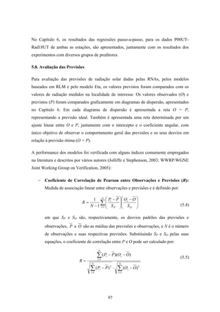 97
No Capítulo 6, os resultados das regressões passo-a-passo, para os dados P00UT-
Rad18UT de ambas as estações, são apresentados, juntamente com os resultados dos
experimentos com diversos grupos de preditores.
5.8. Avaliação das Previsões
Para avaliação das previsões de radiação solar dadas pelas RNAs, pelos modelos
baseados em RLM e pelo modelo Eta, os valores previstos foram comparados com os
valores de radiação medidos na localidade de interesse. Os valores observados (O) e
previstos (P) foram comparados graficamente em diagramas de dispersão, apresentados
no Capítulo 6. Em cada diagrama de dispersão é apresentada a reta O = P,
representando a previsão ideal. Também é apresentada uma reta determinada por um
ajuste linear entre O e P, juntamente com o intercepto e o coeficiente angular, com
único objetivo de observar o comportamento geral das previsões e os seus desvios em
relação à previsão ótima (O = P).
A performance dos modelos foi verificada com alguns índices comumente empregados
na literatura e descritos por vários autores (Jolliffe e Stephenson, 2003; WWRP/WGNE
Joint Working Group on Verification, 2005):
− Coeficiente de Correlação de Pearson entre Observações e Previsões (R):
Medida de associação linear entre observações e previsões e é definido por:
∑=
⎟
⎟
⎠
⎞
⎜
⎜
⎝
⎛ −
⎟
⎟
⎠
⎞
⎜
⎜
⎝
⎛ −
−
=
N
i O
i
P
i
S
OO
S
PP
N
R
11
1
em que SP e SO são, respectivamente, os desvios padrões das previsões e
observações, P e O são as médias das previsões e observações, e N é o número
de observações e suas respectivas previsões. Substituindo SP e SO pelas suas
equações, o coeficiente de correlação entre P e O pode ser calculado por:
∑∑
∑
==
=
−⋅−
−−
=
N
i
i
N
i
i
N
i
ii
OOPP
OOPP
R
1
2
1
2
1
)()(
))((
(5.4)
(5.5)
 