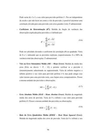 98
Pode variar de -1 a 1, e seu valor para previsão perfeita é 1. Por ser independente
da escala e por não levar em conta o viés da previsão, é possível encontrar uma
correlação elevada para uma previsão com erros grandes (viés). É adimensional.
− Coeficiente de Determinação (R2
): Medida da fração de variância das
observações explicada pelas previsões e é definido por:
∑
∑
=
=
−
−
= N
i
i
N
i
i
OO
OP
R
1
2
1
2
2
)(
)(
Pode ser calculado elevando o coeficiente de correlação (R) ao quadrado. Varia
de 0 a 1, indicando que as previsões explicam, respectivamente, 0 a 100% da
variância total das observações. É adimensional.
− Viés ou Erro Sistemático Médio (ME – Mean Error): Medida da média dos
erros (Erro ou desvio = Pi - Oi) e permite verificar se a previsão é
sistematicamente subestimada ou superestimada. Varia de infinito negativo a
infinito positivo e seu valor para previsão perfeita é 0, mas pode atingir esse
valor mesmo para uma previsão ruim, caso hajam erros compensatórios. Possui
a mesma unidade das previsões e observações.
∑=
−=
N
i
ii OP
N
ME
1
)(
1
− Erro Absoluto Médio (MAE - Mean Absolute Error): Medida da magnitude
média dos erros de previsão. Varia de 0 a infinito e seu valor para previsão
perfeita é 0. Possui a mesma unidade das previsões ou observações.
∑=
−=
N
i
ii OP
N
MAE
1
||
1
− Raiz do Erro Quadrático Médio (RMSE – Root Mean Squared Error):
Medida da magnitude média dos erros de previsão. Varia de 0 a infinito e seu
(5.8)
(5.7)
(5.6)
 