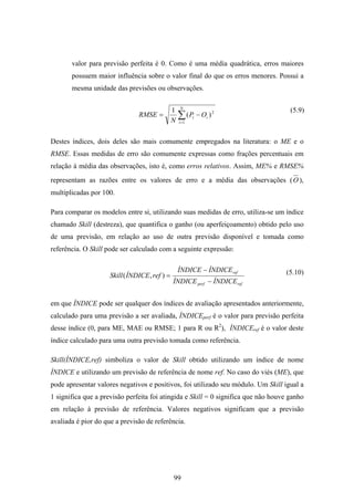 99
valor para previsão perfeita é 0. Como é uma média quadrática, erros maiores
possuem maior influência sobre o valor final do que os erros menores. Possui a
mesma unidade das previsões ou observações.
∑=
−=
N
i
ii OP
N
RMSE
1
2
)(
1
Destes índices, dois deles são mais comumente empregados na literatura: o ME e o
RMSE. Essas medidas de erro são comumente expressas como frações percentuais em
relação à média das observações, isto é, como erros relativos. Assim, ME% e RMSE%
representam as razões entre os valores de erro e a média das observações (O ),
multiplicadas por 100.
Para comparar os modelos entre si, utilizando suas medidas de erro, utiliza-se um índice
chamado Skill (destreza), que quantifica o ganho (ou aperfeiçoamento) obtido pelo uso
de uma previsão, em relação ao uso de outra previsão disponível e tomada como
referência. O Skill pode ser calculado com a seguinte expressão:
refperf
ref
ÍNDICEÍNDICE
ÍNDICEÍNDICE
refÍNDICESkill
−
−
=),(
em que ÍNDICE pode ser qualquer dos índices de avaliação apresentados anteriormente,
calculado para uma previsão a ser avaliada, ÍNDICEperf é o valor para previsão perfeita
desse índice (0, para ME, MAE ou RMSE; 1 para R ou R2
), ÍNDICEref é o valor deste
índice calculado para uma outra previsão tomada como referência.
Skill(ÍNDICE,ref) simboliza o valor de Skill obtido utilizando um índice de nome
ÍNDICE e utilizando um previsão de referência de nome ref. No caso do viés (ME), que
pode apresentar valores negativos e positivos, foi utilizado seu módulo. Um Skill igual a
1 significa que a previsão perfeita foi atingida e Skill = 0 significa que não houve ganho
em relação à previsão de referência. Valores negativos significam que a previsão
avaliada é pior do que a previsão de referência.
(5.9)
(5.10)
 