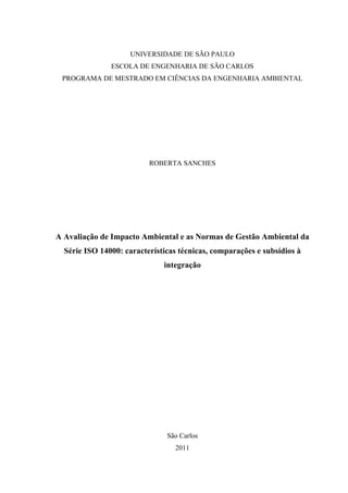 UNIVERSIDADE DE SÃO PAULO
ESCOLA DE ENGENHARIA DE SÃO CARLOS
PROGRAMA DE MESTRADO EM CIÊNCIAS DA ENGENHARIA AMBIENTAL
ROBERTA SANCHES
A Avaliação de Impacto Ambiental e as Normas de Gestão Ambiental da
Série ISO 14000: características técnicas, comparações e subsídios à
integração
São Carlos
2011
 
