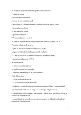 9
𝑚: propensão marginal a importar a partir da renda nacional
𝑃: massa de lucros.
𝑝: nível de preço doméstico
𝑝∗
: nível de preços internacional
𝑞: razão entre os custos unitários do trabalho doméstico e internacionais
𝑟: taxa de lucro realizada
𝑟𝑛: taxa normal de lucros
𝑆: poupança agregada.
𝑇𝐵: saldo da balança comercial
𝑡𝑏: saldo da balança comercial normalizada pelo estoque de capital (𝑇𝐵/𝐾)
𝑇: receitas tributárias do governo
𝑢: grau de utilização da capacidade produtiva (𝑌/𝑌∗
)
𝑢 𝑛: grau de utilização normal da capacidade produtiva
𝑢 𝑚
: grau de utilização da capacidade produtiva do resto do mundo
𝑣: relação capital-produto (𝐾/𝑌∗
)
𝑊: massa salarial
𝑤: salário nominal doméstico
𝑤∗
: salário nominal no estrangeiro
𝑋: demanda por exportações do resto do mundo
𝑌: nível de produto
𝑌∗
: nível do produto potencial
𝑌 𝑚
: nível de renda do resto do mundo
𝑧: razão entre o custo do insumo importado a preços domésticos e o custo salarial
𝛼0: investimento autônomo na função de acumulação estagnacionista
𝛼1: sensibilidade da demanda por investimento à taxa de lucro realizada na função de
acumulação estagnacionista
𝛼2:sensibilidade da demanda por investimento ao grau de utilização na função de
acumulação estagnacionista
 
