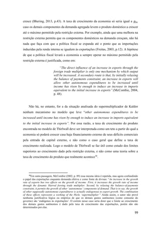 99
cresce (Bhering, 2013, p.43). A taxa de crescimento da economia só seria igual a 𝑔 𝑏𝑐
caso os demais componentes da demanda agregada levem o produto doméstico a crescer
até o máximo permitido pela restrição externa. Por exemplo, ainda que uma melhora na
restrição externa permita que os componentes domésticos na demanda cresçam, não há
nada que faça com que a política fiscal se expanda até o ponto que as importações
induzidas pela renda interna se igualem às exportações (Freitas, 2003, p.12). A hipótese
de que a política fiscal levará a economia a sempre operar no máximo permitido pela
restrição externa é justificada, como em:
“The direct influence of an increase in exports through the
foreign trade multiplier is only one mechanism by which output
will be increased. A secondary route is that, by initially relaxing
the balance of payments constraint, an increase in exports will
allow other autonomous expenditures to be increased until
income has risen by enough to induce an increase in imports
equivalent to the initial increase in exports”.(McCombie, 2004,
p. 48).
Não há, no entanto, for a da situação analisada do supermultiplicador de Kaldor
nenhum mecanismo no modelo que leve “other autonomous expenditures to be
increased until income has risen by enough to induce an increase in imports equivalent
to the initial increase in exports”. Por essa razão, a taxa de crescimento do produto
encontrada no modelo de Thirlwall deve ser interpretada como um teto a partir do qual a
economia só poderá crescer casa haja financiamento externo de seus déficits comerciais
pela entrada de capital externo, e não como o caso geral que define a taxa de
crescimento realizada. Logo o modelo de Thirlwall se faz útil como estudo dos limites
superiores ao crescimento dado pela restrição externa, e não como uma teoria sobre a
taxa de crescimento do produto que realmente acontece38
.
38
Em outra passagem, McCombie (2002, p. 89) essa mesma ideia é repetida, mas agora confundindo
o papel das exportações enquanto demanda efetiva e como fonte de divisas: “An increase in the growth
rate of exports has two effects on the growth of income. First, it increases the growth rate of income
through the dynamic Harrod foreing trade multiplier. Second, by relaxing the balance-of-payments
constraint, it permits the growth of other ‘autonomous’ components of demand. That is to say, the growth
of other supposedly autonomous expenditures is actually endogenous to export growth. The combination
of these effects represents a working of the Hicks ‘supermultiplier’”.Ainda assim, o autor não provê
nenhuma justificativa lógica ou empírica de que os demais gastos autônomos (como consumo do
governo) são ‘endógenos às exportações’. O correto nesse caso seria dizer que o limite ao crescimento
dos demais gastos autônomos é dado pela taxa de crescimento das exportações, porém não são
determinados por elas.
 