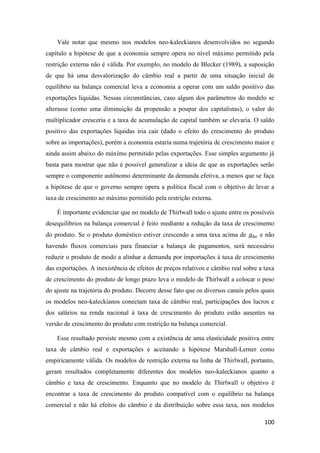 100
Vale notar que mesmo nos modelos neo-kaleckianos desenvolvidos no segundo
capítulo a hipótese de que a economia sempre opera no nível máximo permitido pela
restrição externa não é válida. Por exemplo, no modelo de Blecker (1989), a suposição
de que há uma desvalorização do câmbio real a partir de uma situação inicial de
equilíbrio na balança comercial leva a economia a operar com um saldo positivo das
exportações líquidas. Nessas circunstâncias, caso algum dos parâmetros do modelo se
alterasse (como uma diminuição da propensão a poupar dos capitalistas), o valor do
multiplicador cresceria e a taxa de acumulação de capital também se elevaria. O saldo
positivo das exportações líquidas iria cair (dado o efeito do crescimento do produto
sobre as importações), porém a economia estaria numa trajetória de crescimento maior e
ainda assim abaixo do máximo permitido pelas exportações. Esse simples argumento já
basta para mostrar que não é possível generalizar a ideia de que as exportações serão
sempre o componente autônomo determinante da demanda efetiva, a menos que se faça
a hipótese de que o governo sempre opera a política fiscal com o objetivo de levar a
taxa de crescimento ao máximo permitido pela restrição externa.
É importante evidenciar que no modelo de Thirlwall todo o ajuste entre os possíveis
desequilíbrios na balança comercial é feito mediante a redução da taxa de crescimento
do produto. Se o produto doméstico estiver crescendo a uma taxa acima de 𝑔 𝑏𝑐 e não
havendo fluxos comerciais para financiar a balança de pagamentos, será necessário
reduzir o produto de modo a alinhar a demanda por importações à taxa de crescimento
das exportações. A inexistência de efeitos de preços relativos e câmbio real sobre a taxa
de crescimento do produto de longo prazo leva o modelo de Thirlwall a colocar o peso
do ajuste na trajetória do produto. Decorre desse fato que os diversos canais pelos quais
os modelos neo-kaleckianos conectam taxa de câmbio real, participações dos lucros e
dos salários na renda nacional à taxa de crescimento do produto estão ausentes na
versão de crescimento do produto com restrição na balança comercial.
Esse resultado persiste mesmo com a existência de uma elasticidade positiva entre
taxa de câmbio real e exportações e aceitando a hipótese Marshall-Lerner como
empiricamente válida. Os modelos de restrição externa na linha de Thirlwall, portanto,
geram resultados completamente diferentes dos modelos neo-kaleckianos quanto a
câmbio e taxa de crescimento. Enquanto que no modelo de Thirlwall o objetivo é
encontrar a taxa de crescimento do produto compatível com o equilíbrio na balança
comercial e não há efeitos do câmbio e da distribuição sobre essa taxa, nos modelos
 