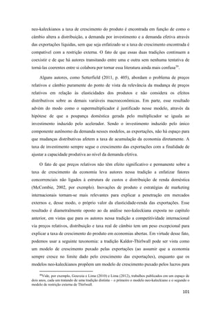 101
neo-kaleckianos a taxa de crescimento do produto é encontrada em função de como o
câmbio altera a distribuição, a demanda por investimento e a demanda efetiva através
das exportações líquidas, sem que seja enfatizado se a taxa de crescimento encontrada é
compatível com a restrição externa. O fato de que essas duas tradições continuem a
coexistir e de que há autores transitando entre uma e outra sem nenhuma tentativa de
torná-las coerentes entre si colabora por tornar essa literatura ainda mais confusa39
.
Alguns autores, como Setterfield (2011, p. 405), abordam o problema de preços
relativos e câmbio puramente do ponto de vista da relevância da mudança de preços
relativos em relação às elasticidades dos produtos e não considera os efeitos
distributivos sobre as demais variáveis macroeconômicas. Em parte, esse resultado
advém do modo como o supermultiplicador é justificado nesse modelo, através da
hipótese de que a poupança doméstica gerada pelo multiplicador se iguala ao
investimento induzido pelo acelerador. Sendo o investimento induzido pelo único
componente autônomo da demanda nesses modelos, as exportações, não há espaço para
que mudanças distributivas afetem a taxa de acumulação da economia diretamente. A
taxa de investimento sempre segue o crescimento das exportações com a finalidade de
ajustar a capacidade produtiva ao nível da demanda efetiva.
O fato de que preços relativos não têm efeito significativo e permanente sobre a
taxa de crescimento da economia leva autores nessa tradição a enfatizar fatores
concorrenciais não ligados à estrutura de custos e distribuição de renda doméstica
(McCombie, 2002, por exemplo). Inovações de produto e estratégias de marketing
internacionais tornam-se mais relevantes para explicar a penetração em mercados
externos e, desse modo, o próprio valor da elasticidade-renda das exportações. Esse
resultado é diametralmente oposto ao da análise neo-kaleckiana exposta no capítulo
anterior, em vistas que para os autores nessa tradição a competitividade internacional
via preços relativos, distribuição e taxa real de câmbio tem um peso excepcional para
explicar a taxa de crescimento do produto em economias abertas. Em virtude desse fato,
podemos usar a seguinte taxonomia: a tradição Kaldor-Thirlwall pode ser vista como
um modelo de crescimento puxado pelas exportações (ao assumir que a economia
sempre cresce no limite dado pelo crescimento das exportações), enquanto que os
modelos neo-kaleckianos propõem um modelo de crescimento puxado pelos lucros para
39
Vide, por exemplo, Gouveia e Lima (2010) e Lima (2012), trabalhos publicados em um espaço de
dois anos, cada um tratando de uma tradição distinta – o primeiro o modelo neo-kaleckiano e o segundo o
modelo de restrição externa de Thirlwall.
 