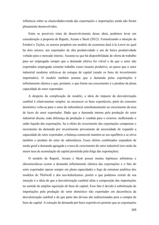 103
influência sobre as elasticidades-renda das exportações e importações ainda não foram
plenamente desenvolvidos.
Entre as possíveis rotas de desenvolvimento dessa ideia, podemos levar em
consideração a proposta de Rapetti, Arzam e Skott (2012). Formalizando a intuição de
Frenkel e Taylor, os autores propõem um modelo de economia dual à la Lewis no qual
há dois setores, um exportador de alta produtividade e um de baixa produtividade
voltado para o mercado interno. Assume-se que há disponibilidade de oferta de trabalho
para ser empregado sempre que a demanda efetiva for viável e de que o setor não
exportador empregada somente trabalho como insumo produtivo, ao passo que o setor
industrial moderno utiliza-se do estoque de capital (sendo os bens de investimento
importados). O modelo também assume que a demanda pelas exportações é
infinitamente elástica e que, portanto, o que limita seu crescimento é o produto de plena
capacidade do setor exportador.
A despeito da complicação do modelo, a ideia do impacto da desvalorização
cambial é relativamente simples: ao encarecer os bens exportáveis, parte do consumo
doméstico volta-se para o setor de subsistência simultaneamente ao crescimento da taxa
de lucro do setor exportador. Dado que a demanda interna pela produção do setor
industrial decaiu, toda diferença da produção é vendida para o exterior, melhorando o
saldo líquido das exportações. Se o efeito do crescimento das exportações compensar o
incremento da demanda por investimento proveniente da necessidade de expandir a
capacidade do setor exportador, a balança comercial mantém-se em equilíbrio e se eleva
também o produto do setor de subsistência. Esses efeitos combinados expandem de
modo geral a demanda agregada e a taxa de crescimento do setor industrial (em razão da
maior taxa de acumulação de capital permitida pela folga das exportações).
O modelo de Rapetti, Arzam e Skott possui muitas hipóteses arbitrárias e
idiossincráticas (como a demanda infinitamente elástica das exportações e o fato do
setor exportador operar sempre em plena capacidade) e foge da estrutura analítica dos
modelos de Thirlwall e dos neo-kaleckianos, porém o que podemos extrair de sua
intuição é a ideia de que a desvalorização cambial afeta a composição das importações
no sentido de ampliar aquisição de bens de capital. Esse fato é devido à substituição de
importações pela produção do setor doméstico não exportador em decorrência da
desvalorização cambial e de que parte das divisas são redirecionadas pera a compra de
bens de capital. A retração da demanda por bens exportáveis permite que as exportações
 