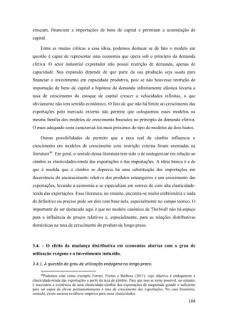 104
cresçam, financiem a importações de bens de capital e permitam a acumulação de
capital.
Entre as muitas críticas a essa ideia, podemos destacar se de fato o modelo em
questão é capaz de representar uma economia que opera sob o princípio da demanda
efetiva. O setor industrial exportador não possui restrição de demanda, apenas de
capacidade. Sua expansão depende de que parte da sua produção seja usada para
financiar o investimento em capacidade produtiva, pois se não houvesse restrição de
importação de bens de capital a hipótese de demanda infinitamente elástica levaria a
taxa de crescimento do estoque de capital crescer a velocidades infinitas, o que
obviamente não tem sentido econômico. O fato de que não há limite ao crescimento das
exportações pelo mercado externo não permite que coloquemos esses modelos na
mesma família dos modelos de crescimento baseados no princípio da demanda efetiva.
O mais adequado seria caracterizá-los mais próximos do tipo de modelos de dois hiatos.
Outras possibilidades de permitir que a taxa real de câmbio influencie o
crescimento em modelos de crescimento com restrição externa foram aventadas na
literatura40
. Em geral, o sentido dessa literatura tem sido o de endogenizar em relação ao
câmbio as elasticidades-renda das exportações e das importações. A ideia básica é a de
que à medida que o câmbio se deprecia há uma substituição das importações em
decorrência do encarecimento relativo dos produtos estrangeiros e um crescimento das
exportações, levando a economia a se especializar em setores de com alta elasticidade-
renda das exportações. Essa literatura, no entanto, encontra-se muito embrionária e nada
de definitivo ou preciso pode ser dito com base nela, especialmente no campo teórico. O
importante de ser destacado aqui é que no modelo canônico de Thirlwall não há espaço
para a influência de preços relativos e, especialmente, para as relações distributivas
domésticas na taxa de crescimento do produto de longo prazo.
3.4. – O efeito da mudança distributiva em economias abertas com o grau de
utilização exógeno e o investimento induzido.
3.4.1. A questão do grau de utilização endógeno no longo prazo.
40
Podemos citar como exemplo Ferrari, Freitas e Barbosa (2013), cujo objetivo é endogenizar a
elasticidade-renda das exportações a partir da taxa de câmbio. Para que isso se torne possível, no entanto,
é necessária a existência de uma elasticidade-câmbio das exportações de magnitude grande o suficiente
para ser capaz de elevar permanentemente a taxa de crescimento das exportações. No caso brasileiro,
contudo, existe escassa evidência empírica para essas elasticidades.
 