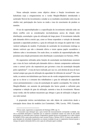 105
Nessa subseção teremos como objetivo alterar a função investimento neo-
kaleckiana (seja a estagnacionista ou a versão Marglin-Bhaduri) introduzindo o
acelerador flexível do investimento e estudar se os resultados encontrados entre taxa de
câmbio real, participação dos lucros na renda e taxa de crescimento do produto se
mantém.
O uso do supermultiplicador e a especificação do investimento induzido estão em
direto conflito com as considerações neo-kaleckianas acerca da relação entre
distribuição, acumulação e grau de utilização do longo prazo. O investimento induzido
pela demanda efetiva conclui que, como as firmas respondem a variação da demanda
ajustando a capacidade produtiva, o grau de utilização do estoque de capital não é uma
variável endógena do modelo. O princípio do acelerador do investimento restringe as
demais variáveis que não a demanda efetiva a terem apenas papéis secundários e
indiretos sobre o investimento. Em razão disso, os modelos de supermultiplicador não
postulam uma relação permanente entre distribuição e acumulação (ver Serrano, 1995).
Os argumentos utilizados pelas funções de acumulação neo-kaleckianas assumem
que a taxa de lucro realizada pela demanda efetiva e demais componentes autônomos
como o animal spirits são responsáveis por governar a taxa de acumulação desejada
pelos capitalistas41
. A taxa de lucro realizada, por sua vez, será distinta da taxa de lucro
normal sempre que grau de utilização da capacidade for diferente do normal42
. Por essa
razão, os autores neo-kaleckianos que fazem uso da versão estagnacionista argumentam
que ao se elevar a o consumo dos trabalhadores o grau de utilização da capacidade
cresce permanentemente e a taxa de acumulação de capital a acompanha. Na versão de
Marglin-Bhaduri, um aumento da participação dos lucros grande o suficiente para
compensar a redução do grau de utilização, aumenta a taxa de investimento. Mesmo
nessa versão, não há nenhum mecanismo que obrigue o grau de utilização à chegar ao
seu valor normal.
A proposição teórica neo-kaleckiana tem sido objeto de controvérsia desde a
concepção dessa classe de modelos (ver Committeri, 1986; Lavoie, 1995; Cesaratto,
41
Nessa seção, seguiremos os argumentos de Santiago (2008, cap. 2).
42
É necessário aqui distinguir que o grau normal não necessariamente corresponde à unidade, mas
sim à ociosidade planejada (e esperada) que as empresas consideram manter em razão de não perder
participação nos mercados para eventuais competidores quando há picos de demanda (ver a ideia original
de Steindl (1954) e para uma justificativa mais recente Freitas e Serrano (2015). O anseio por garantir o
grau desejado de ociosidade (exógeno)leva ao mesmo resultado de que os empresários buscam ajustar o
estoque de capital à demanda efetiva com o grau de utilização igual a unidade.
 