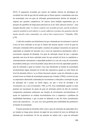 106
2015). O argumento levantado por autores da tradição clássica da abordagem do
excedente tem sido de que não há sentido que as firmas operem e mantenham uma taxa
de acumulação com um grau de utilização permanentemente distinto do desejado e
imposto por questões competitivas. Os autores nessa tradição argumentam que as
posições de equilíbrio de longo prazo precisam ser as de “fully adjusted situation”, uma
situação descrita como “in which a uniform rate of profits prevails, and the productive
capacity installed in each industry is exactly sufficient to produce the quantities that the
market absorbs when commodities are sold at their natural prices” (Vianello, 1985,
p.70).
A ideia dos modelos neo-kaleckianos de que a demanda por investimento é sensível
à taxa de lucro realizada ou de que as firmas não buscam ajustar o nível do grau de
utilização à demanda efetiva pressupõe a ausência de qualquer mecanismo de ajuste da
capacidade ao tamanho do mercado e/ou a erros de expectativas permanentes sobre o
crescimento esperado da demanda. Um grau de utilização menor do que o esperado
(gerando uma taxa de lucro realizada menor do que normal) irá levar os capitalistas a
sistematicamente aumentarem a capacidade produtiva (e com ela a taxa de crescimento
do produto) ainda que o nível do produto esteja abaixo do nível da capacidade quando o
grau de utilização é igual ao normal. Caso seja introduzido na função de acumulação
neo-kaleckiana algum elemento de revisão das expectativas quanto ao valor futuro do
nível de demanda efetiva e se as firmas buscarem ajustar o grau de utilização ao grau
normal (como na função de acumulação proposta por Amadeo [1986]), ocorrerá de que
os empresários diminuirão a demanda por investimento e reforçarão a contração do grau
de utilização até o ponto, no limite lógico, em que o nível de atividade e de
investimento cai a zero (Committeri, 1986, p.174). Essa instabilidade quando se tenta
postular um mecanismo de ajuste do grau de utilização advém do fato de existirem
componentes puramente autônomos nas funções de investimento neo-kaleckianas. O
ajuste de expectativas no modelo neo-kaleckiano leva a reaparecer o problema da
instabilidade harrodiana, o que só pode ser debelado se não são feitas considerações
acerca das expectativas – no caso, isso seria garantido pela estabilidade dos parâmetros
na função de acumulação.
O ponto principal de discórdia sobre como o grau de utilização da capacidade deve
ser tratado no longo prazo decorre do papel da taxa normal de lucro na definição da
demanda por investimento. Se há um aumento do salário real, o grau de utilização
 