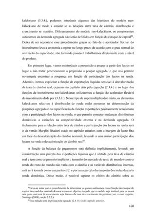 108
kaldoriano (3.3.4.), podemos introduzir algumas das hipóteses do modelo neo-
kaleckiano de modo a estudar se as relações entre taxa de câmbio, distribuição e
crescimento se mantêm. Diferentemente do modelo neo-kaleckiano, os componentes
autônomos da demanda agregada não serão definidos em função do estoque de capital44
.
Deixa de ser necessário esse procedimento graças ao fato de o acelerador flexível do
investimento leva a economia a operar no longo prazo de acordo com o grau normal de
utilização da capacidade, não tornando possível trabalharmos diretamente com o nível
do produto.
Em primeiro lugar, vamos reintroduzir a propensão a poupar a partir dos lucros no
lugar a não tratar genericamente a propensão a poupar agregada, o que nos permite
novamente encontrar a poupança em função da participação dos lucros na renda.
Ademais, iremos explicitar a função de exportações líquidas sensível à desvalorização
da taxa de câmbio real, expressa no capítulo dois pela equação (2.3.4.) e no lugar das
funções de investimento neo-kaleckianas utilizaremos a função do acelerador flexível
do investimento dada por (3.3.1.). Nesse tipo de supermultiplicador misto, os elementos
kaleckianos relativos à distribuição de renda estão presentes na determinação da
poupança agregada e na especificação da função exportações positivamente relacionada
com a participação dos lucros na renda, o que permite conectar mudanças distributivas
domésticas a variações na competitividade externa e na demanda agregada. O
fechamento para a relação entre taxa de câmbio e participação dos lucros na renda será
o da versão Marglin-Bhaduri usado no capítulo anterior, com a margem de lucro fixa
em face da desvalorização do câmbio nominal, levando a uma maior participação dos
lucros na renda e desvalorização do câmbio real45
.
A função da balança de pagamentos será definida implicitamente, levando em
consideração uma parcela das exportações líquidas que é afetada pela taxa de câmbio
real e tem como argumento implícito o tamanho do mercado do resto do mundo (como a
renda do resto do mundo não varia com o câmbio e as variáveis distributivas internas,
está será tomada como um parâmetro) e por uma parcela das importações induzidas pela
renda doméstica. Desse modo, é possível separar os efeitos do câmbio sobre as
44
Deve-se notar que o procedimento de determinar os gastos autônomos como função do estoque de
capital dos modelos neo-kaleckianos tem como objetivo impedir que o modelo seja instável para os casos
nos quais sua taxa de crescimento seja distinta da taxa de crescimento do produto (ver, a esse respeito,
Santiago (2008), seção 2.5.2.).
45
Essa relação está expressa pela equação (2.4.11)-i) do capítulo anterior.
 