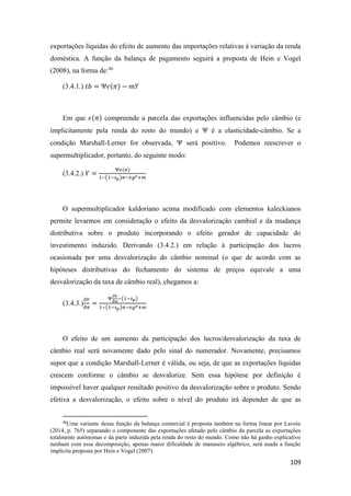 109
exportações líquidas do efeito de aumento das importações relativas à variação da renda
doméstica. A função da balança de pagamento seguirá a proposta de Hein e Vogel
(2008), na forma de:46
(3.4.1.) 𝑡𝑏 = Ψ𝜖(𝜋) − 𝑚𝑌
Em que 𝜖(𝜋) compreende a parcela das exportações influencidas pelo câmbio (e
implicitamente pela renda do resto do mundo) e Ψ é a elasticidade-câmbio. Se a
condição Marshall-Lerner for observada, Ψ será positivo. Podemos reescrever o
supermultiplicador, portanto, do seguinte modo:
(3.4.2.) 𝑌 =
Ψ𝜖(𝜋)
1−(1−𝑠 𝑝)𝜋−𝑣𝑔 𝑒+𝑚
O supermultiplicador kaldoriano acima modificado com elementos kaleckianos
permite levarmos em consideração o efeito da desvalorização cambial e da mudança
distributiva sobre o produto incorporando o efeito gerador de capacidade do
investimento induzido. Derivando (3.4.2.) em relação à participação dos lucros
ocasionada por uma desvalorização do câmbio nominal (o que de acordo com as
hipóteses distributivas do fechamento do sistema de preços equivale a uma
desvalorização da taxa de câmbio real), chegamos a:
(3.4.3.)
𝜕𝑌
𝜕𝜋
=
Ψ
𝜕𝜖
𝜕𝜋
−(1−𝑠 𝑝)
1−(1−𝑠 𝑝)𝜋−𝑣𝑔 𝑒+𝑚
O efeito de um aumento da participação dos lucros/desvalorização da taxa de
câmbio real será novamente dado pelo sinal do numerador. Novamente, precisamos
supor que a condição Marshall-Lerner é válida, ou seja, de que as exportações líquidas
crescem conforme o câmbio se desvalorize. Sem essa hipótese por definição é
impossível haver qualquer resultado positivo da desvalorização sobre o produto. Sendo
efetiva a desvalorização, o efeito sobre o nível do produto irá depender de que as
46
Uma variante dessa função da balança comercial é proposta também na forma linear por Lavoie
(2014, p. 765) separando o componente das exportações afetado pelo câmbio da parcela as exportações
totalmente autônomas e da parte induzida pela renda do resto do mundo. Como não há ganho explicativo
nenhum com essa decomposição, apenas maior dificuldade de manuseio algébrico, será usada a função
implícita proposta por Hein e Vogel (2007).
 