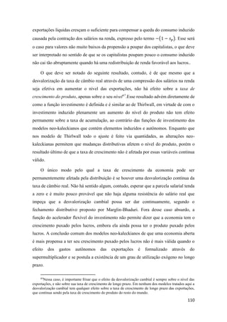 110
exportações líquidas cresçam o suficiente para compensar a queda do consumo induzido
causada pela contração dos salários na renda, expresso pelo termo −(1 − 𝑠 𝑝). Esse será
o caso para valores não muito baixos da propensão a poupar dos capitalistas, o que deve
ser interpretado no sentido de que se os capitalistas poupam pouco o consumo induzido
não cai tão abruptamente quando há uma redistribuição de renda favorável aos lucros..
O que deve ser notado do seguinte resultado, contudo, é de que mesmo que a
desvalorização da taxa de câmbio real através de uma compressão dos salários na renda
seja efetiva em aumentar o nível das exportações, não há efeito sobre a taxa de
crescimento do produto, apenas sobre o seu nível47
.Esse resultado advém diretamente de
como a função investimento é definida e é similar ao de Thirlwall, em virtude de com o
investimento induzido plenamente um aumento do nível do produto não tem efeito
permanente sobre a taxa de acumulação, ao contrário das funções de investimento dos
modelos neo-kaleckianos que contém elementos induzidos e autônomos. Enquanto que
nos modelo de Thirlwall todo o ajuste é feito via quantidades, as alterações neo-
kaleckianas permitem que mudanças distributivas afetem o nível do produto, porém o
resultado último de que a taxa de crescimento não é afetada por essas variáveis continua
válido.
O único modo pelo qual a taxa de crescimento da economia pode ser
permanentemente afetada pela distribuição é se houver uma desvalorização contínua da
taxa de câmbio real. Não há sentido algum, contudo, esperar que a parcela salarial tenda
a zero e é muito pouco provável que não haja alguma resistência do salário real que
impeça que a desvalorização cambial possa ser dar continuamente, segundo o
fechamento distributivo proposto por Marglin-Bhaduri. Fora desse caso absurdo, a
função do acelerador flexível do investimento não permite dizer que a economia tem o
crescimento puxado pelos lucros, embora ela ainda possa ter o produto puxado pelos
lucros. A conclusão comum dos modelos neo-kaleckianos de que uma economia aberta
é mais propensa a ter seu crescimento puxado pelos lucros não é mais válida quando o
efeito dos gastos autônomos das exportações é formalizado através do
supermultiplicador e se postula a existência de um grau de utilização exógeno no longo
prazo.
47
Nessa caso, é importante frisar que o efeito da desvalorização cambial é sempre sobre o nível das
exportações, e não sobre sua taxa de crescimento de longo prazo. Em nenhum dos modelos tratados aqui a
desvalorização cambial tem qualquer efeito sobre a taxa de crescimento de longo prazo das exportações,
que continua sendo pela taxa de crescimento do produto do resto do mundo.
 