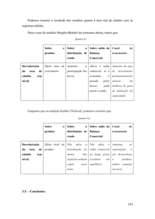 111
Podemos resumir o resultado dos modelos quanto à taxa real de câmbio com as
seguintes tabelas.
Para o caso do modelo Marglin-Bhaduri de economia aberta, temos que:
Sobre o
produto
Sobre a
distribuição de
renda
Sobre saldo da
Balança
Comercial
Canal de
transmissão
Desvalorizção
da taxa de
câmbio (em
nível)
Efeito taxa de
crescimento
Aumenta a
participação dos
lucros
Altera o saldo
comercial; se a
economia é
puxada pelos
lucros, pode
piorar o saldo.
Aumento da taxa
de investimento
permanentemente
através da
melhora do grau
de utilização da
capacidade.
Enquanto que na tradição Kaldor-Thirlwall, podemos concluir que:
Sobre o
produto
Sobre a
distribuição de
renda
Sobre saldo da
Balança
Comercial
Canal de
transmissão
Desvalorizção
da taxa de
câmbio (em
nível)
Efeito nível do
produto
Não afeta a
distribuição. Ao
menos não
explicita nenhum
canal para
tanto.
Não afeta o
saldo comercial
no longo prazo
(contínua em
equilíbrio)
Aumenta as
exportações e
em decorrência
o produto,
ambos somente
em nível
3.5. – Conclusões.
𝑄𝑢𝑎𝑑𝑟𝑜 3.1
𝑄𝑢𝑎𝑑𝑟𝑜 3.2
 