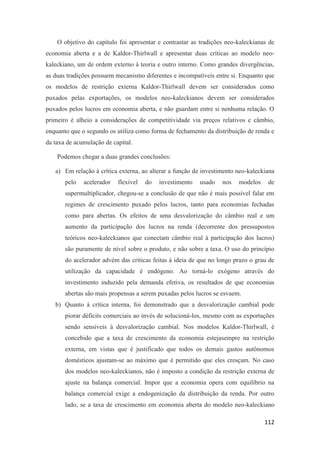 112
O objetivo do capítulo foi apresentar e contrastar as tradições neo-kaleckianas de
economia aberta e a de Kaldor-Thirlwall e apresentar duas críticas ao modelo neo-
kaleckiano, um de ordem externo à teoria e outro interno. Como grandes divergências,
as duas tradições possuem mecanismo diferentes e incompatíveis entre si. Enquanto que
os modelos de restrição externa Kaldor-Thirlwall devem ser considerados como
puxados pelas exportações, os modelos neo-kaleckianos devem ser considerados
puxados pelos lucros em economia aberta, e não guardam entre si nenhuma relação. O
primeiro é alheio a considerações de competitividade via preços relativos e câmbio,
enquanto que o segundo os utiliza como forma de fechamento da distribuição de renda e
da taxa de acumulação de capital.
Podemos chegar a duas grandes conclusões:
a) Em relação à crítica externa, ao alterar a função de investimento neo-kaleckiana
pelo acelerador flexível do investimento usado nos modelos de
supermultiplicador, chegou-se a conclusão de que não é mais possível falar em
regimes de crescimento puxado pelos lucros, tanto para economias fechadas
como para abertas. Os efeitos de uma desvalorização do câmbio real e um
aumento da participação dos lucros na renda (decorrente dos pressupostos
teóricos neo-kaleckianos que conectam câmbio real à participação dos lucros)
são puramente de nível sobre o produto, e não sobre a taxa. O uso do princípio
do acelerador advém das críticas feitas à ideia de que no longo prazo o grau de
utilização da capacidade é endógeno. Ao torná-lo exógeno através do
investimento induzido pela demanda efetiva, os resultados de que economias
abertas são mais propensas a serem puxadas pelos lucros se esvaem.
b) Quanto à crítica interna, foi demonstrado que a desvalorização cambial pode
piorar déficits comerciais ao invés de solucioná-los, mesmo com as exportações
sendo sensíveis à desvalorização cambial. Nos modelos Kaldor-Thirlwall, é
concebido que a taxa de crescimento da economia estejasempre na restrição
externa, em vistas que é justificado que todos os demais gastos autônomos
domésticos ajustam-se ao máximo que é permitido que eles cresçam. No caso
dos modelos neo-kaleckianos, não é imposto a condição da restrição externa de
ajuste na balança comercial. Impor que a economia opera com equilíbrio na
balança comercial exige a endogenização da distribuição da renda. Por outro
lado, se a taxa de crescimento em economia aberta do modelo neo-kaleckiano
 