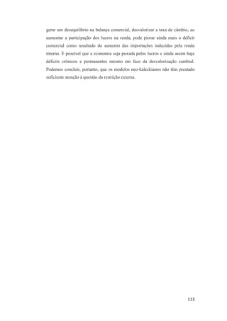 113
gerar um desequilíbrio na balança comercial, desvalorizar a taxa de câmbio, ao
aumentar a participação dos lucros na renda, pode piorar ainda mais o déficit
comercial como resultado do aumento das importações induzidas pela renda
interna. É possível que a economia seja puxada pelos lucros e ainda assim haja
déficits crônicos e permanentes mesmo em face da desvalorização cambial.
Podemos concluir, portanto, que os modelos neo-kaleckianos não têm prestado
suficiente atenção à questão da restrição externa.
 