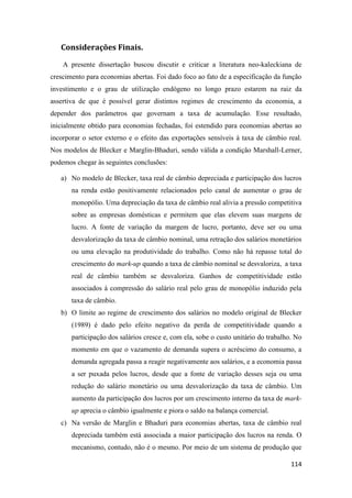 114
Considerações Finais.
A presente dissertação buscou discutir e criticar a literatura neo-kaleckiana de
crescimento para economias abertas. Foi dado foco ao fato de a especificação da função
investimento e o grau de utilização endógeno no longo prazo estarem na raiz da
assertiva de que é possível gerar distintos regimes de crescimento da economia, a
depender dos parâmetros que governam a taxa de acumulação. Esse resultado,
inicialmente obtido para economias fechadas, foi estendido para economias abertas ao
incorporar o setor externo e o efeito das exportações sensíveis à taxa de câmbio real.
Nos modelos de Blecker e Marglin-Bhaduri, sendo válida a condição Marshall-Lerner,
podemos chegar às seguintes conclusões:
a) No modelo de Blecker, taxa real de câmbio depreciada e participação dos lucros
na renda estão positivamente relacionados pelo canal de aumentar o grau de
monopólio. Uma depreciação da taxa de câmbio real alivia a pressão competitiva
sobre as empresas domésticas e permitem que elas elevem suas margens de
lucro. A fonte de variação da margem de lucro, portanto, deve ser ou uma
desvalorização da taxa de câmbio nominal, uma retração dos salários monetários
ou uma elevação na produtividade do trabalho. Como não há repasse total do
crescimento do mark-up quando a taxa de câmbio nominal se desvaloriza, a taxa
real de câmbio também se desvaloriza. Ganhos de competitividade estão
associados à compressão do salário real pelo grau de monopólio induzido pela
taxa de câmbio.
b) O limite ao regime de crescimento dos salários no modelo original de Blecker
(1989) é dado pelo efeito negativo da perda de competitividade quando a
participação dos salários cresce e, com ela, sobe o custo unitário do trabalho. No
momento em que o vazamento de demanda supera o acréscimo do consumo, a
demanda agregada passa a reagir negativamente aos salários, e a economia passa
a ser puxada pelos lucros, desde que a fonte de variação desses seja ou uma
redução do salário monetário ou uma desvalorização da taxa de câmbio. Um
aumento da participação dos lucros por um crescimento interno da taxa de mark-
up aprecia o câmbio igualmente e piora o saldo na balança comercial.
c) Na versão de Marglin e Bhaduri para economias abertas, taxa de câmbio real
depreciada também está associada a maior participação dos lucros na renda. O
mecanismo, contudo, não é o mesmo. Por meio de um sistema de produção que
 