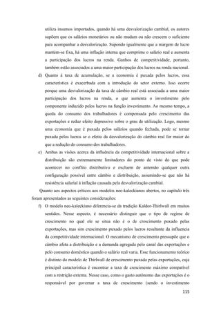 115
utiliza insumos importados, quando há uma desvalorização cambial, os autores
supõem que os salários monetários ou não mudam ou não crescem o suficiente
para acompanhar a desvalorização. Supondo igualmente que a margem de lucro
mantém-se fixa, há uma inflação interna que comprime o salário real e aumenta
a participação dos lucros na renda. Ganhos de competitividade, portanto,
também estão associados a uma maior participação dos lucros na renda nacional.
d) Quanto à taxa de acumulação, se a economia é puxada pelos lucros, essa
característica é exacerbada com a introdução do setor externo. Isso ocorre
porque uma desvalorização da taxa de câmbio real está associada a uma maior
participação dos lucros na renda, o que aumenta o investimento pelo
componente induzido pelos lucros na função investimento. Ao mesmo tempo, a
queda do consumo dos trabalhadores é compensada pelo crescimento das
exportações e reduz efeito depressivo sobre o grau de utilização. Logo, mesmo
uma economia que é puxada pelos salários quando fechada, pode se tornar
puxada pelos lucros se o efeito da desvalorização do câmbio real for maior do
que a redução do consumo dos trabalhadores.
e) Ambas as visões acerca da influência da competitividade internacional sobre a
distribuição são extremamente limitadores do ponto de visto do que pode
acontecer no conflito distributivo e excluem de antemão qualquer outra
configuração possível entre câmbio e distribuição, assumindo-se que não há
resistência salarial à inflação causada pela desvalorização cambial.
Quanto aos aspectos críticos aos modelos neo-kaleckianos abertos, no capítulo três
foram apresentados as seguintes considerações:
f) O modelo neo-kaleckiano diferencia-se da tradição Kaldor-Thirlwall em muitos
sentidos. Nesse aspecto, é necessário distinguir que o tipo de regime de
crescimento no qual ele se situa não é o de crescimento puxado pelas
exportações, mas sim crescimento puxado pelos lucros resultante da influencia
da competitividade internacional. O mecanismo de crescimento pressupõe que o
câmbio afeta a distribuição e a demanda agregada pelo canal das exportações e
pelo consumo doméstico quando o salário real varia. Esse funcionamento teórico
é distinto do modelo de Thirlwall de crescimento puxado pelas exportações, cuja
principal característica é encontrar a taxa de crescimento máximo compatível
com a restrição externa. Nesse caso, como o gasto autônomo das exportações é o
responsável por governar a taxa de crescimento (sendo o investimento
 
