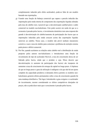 116
completamente induzido pelo efeito acelerador), pode-se falar de um modelo
baseado nas exportações.
g) Usando uma função da balança comercial que sapara a parcela induzida das
importações pela renda interna do componente das exportações líquidas afetadas
pela taxa de câmbio real, é possível que a desvalorização cambial piore o saldo
comercial no modelo neo-kaleckiano. Este pode ocorrer em razão de que se a
economia é puxada pelos lucros, o investimento doméstico tem uma resposta tão
grande à desvalorização do câmbio/aumento da participação dos lucros que as
importações induzidas pela renda crescem acima das exportações líquidas
sensíveis ao câmbio. Nesse caso, o modelo não provê nenhum mecanismo
corretivo e usar a taxa de câmbio para contornar o problema da restrição externa
pode piorar o déficit comercial.
h) Por fim, quando aceitamos as relações entre câmbio real e distribuição de renda
proposto pelos autores neo-kaleckianos e introduzimos uma função de
investimento do tipo do acelerador flexível, a taxa de crescimento deixa de ser
liderada pelos lucros, ainda que o produto o seja. Disso decorre que
desvalorizações (e aumento da participação dos lucros) são incapazes de
aumentar a taxa de crescimento do estoque de capital no longo prazo. A hipótese
de que no longo prazo o grau de utilização é endógeno e de que não há um ajuste
completo da capacidade produtiva à demanda efetiva permite os modelos neo-
kaleckianos gerarem efeitos permanentes sobre a taxa de crescimento quando há
uma mudança distributiva. Tão logo é introduzido o grau exógeno e o acelerador
do investimento, mesmo considerando os efeitos competitivos desejados de
preços, não se pode dizer mais que o crescimento é puxado pelos lucros.
 
