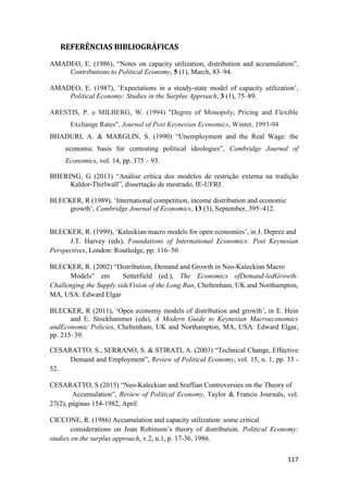 117
REFERÊNCIAS BIBLIOGRÁFICAS
AMADEO, E. (1986), “Notes on capacity utilization, distribution and accumulation”,
Contributions to Political Economy, 5 (1), March, 83–94.
AMADEO, E. (1987), ‘Expectations in a steady-state model of capacity utilization’,
Political Economy: Studies in the Surplus Approach, 3 (1), 75–89.
ARESTIS, P. e MILBERG, W. (1994) "Degree of Monopoly, Pricing and Flexible
Exchange Rates", Journal of Post Keynesian Economics, Winter, 1993-94
BHADURI, A. & MARGLIN, S. (1990) “Unemployment and the Real Wage: the
economic basis for contesting political ideologies”, Cambridge Journal of
Economics, vol. 14, pp. 375 – 93.
BHERING, G (2013) “Análise crítica dos modelos de restrição externa na tradição
Kaldor-Thirlwall”, dissertação de mestrado, IE-UFRJ.
BLECKER, R (1989), ‘International competition, income distribution and economic
growth’, Cambridge Journal of Economics, 13 (3), September, 395–412.
BLECKER, R. (1999), ‘Kaleckian macro models for open economies’, in J. Deprez and
J.T. Harvey (eds), Foundations of International Economics: Post Keynesian
Perspectives, London: Routledge, pp. 116–50
BLECKER, R. (2002) “Distribution, Demand and Growth in Neo-Kaleckian Macro
Models” em Setterfield (ed.), The Economics ofDemand-ledGrowth:
Challenging the Supply sideVision of the Long Run, Cheltenham, UK and Northampton,
MA, USA: Edward Elgar
BLECKER, R (2011), ‘Open economy models of distribution and growth’, in E. Hein
and E. Stockhammer (eds), A Modern Guide to Keynesian Macroeconomics
andEconomic Policies, Cheltenham, UK and Northampton, MA, USA: Edward Elgar,
pp. 215–39.
CESARATTO, S., SERRANO, S. & STIRATI, A. (2003) “Technical Change, Effective
Demand and Employment”, Review of Political Economy, vol. 15, n. 1, pp. 33 -
52.
CESARATTO, S (2015) “Neo-Kaleckian and Sraffian Controversies on the Theory of
Accumulation”, Review of Political Economy, Taylor & Francis Journals, vol.
27(2), páginas 154-1982, April
CICCONE, R. (1986) Accumulation and capacity utilization: some critical
considerations on Joan Robinson’s theory of distribution. Political Economy:
studies on the surplus approach, v.2, n.1, p. 17-36, 1986.
 