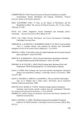 118
COMMITTERI, M. (1986) “Some Comments on Recent Contributions on Capital
Accumulation, Income Distribution and Capacity Utilization”, Political
Economy: Studies in the Surplus Approach.
DIAZ ALEJANDRO (1963) “A Note on the Impact of Devaluation and the
Redistributive Effect” The Journal of Political Economy, Vol. 71, No. 6 (Dec.,
1963), pp. 577-580
DUTT, A.K. (1984), ‘Stagnation, income distribution and monopoly power’,
Cambridge Journal of Economics, 8 (1), March, 25–40
DUTT, A.K. (1990), Growth, Distribution and Uneven Development, Cambridge:
Cambridge University Press
FERRARI, M. A. & FREITAS, F. & BARBOSA FILHO, N. H. (2013), Taxa de câmbio
real e a restrição externa: uma proposta de releitura com elasticidades
endógenas. Revista de Economia Política (Impresso), v. 33, p. 60-81
FREITAS, F (2003), “Uma análise crítica do modelo kaldoriano de crescimento puxado
pelas exportações”, mimeo, IE-UFRJ.
FREITAS, F. & SERRANO, F. (2014) “Growth, Distribution and Effective Demand:
the supermultiplier growth model alternative”, mimeo, IE-UFRJ
FRENKEL, R. & TAYLOR, L. (2006) “Real Exchange Rate, Monetary Policy and
Employment” DESA Working Paper No. 19, United Nations, February
GALA, P. (2008) “Real exchange rate level and economic development: theoretical
analysis and econometric evidence”, Cambridge Journal of Economics, 2008,
32, p.273–288
GLYN A., HUGHES A., LIPIETZ A. and SIGNH A., 'The rise and fall of the Golden
Age', in S. Marglin and J. Schor (eds.), The Golden Age of Capitalism
(Oxford: oxford university press, 1990)
GOUVÊA, R. R. &LIMA, G. T.(2010) . Structural change, balance-of-payment
constraint, and economic growth: evidence from the multisectoral Thirlwall's
law. Journal of Post Keynesian Economics, v. 33, p. 169-204
HARRIS, D.J. (1978), Capital Accumulation and Income Distribution, Stanford, CA:
Stanford University Press
HEIN, E. &VOGEL, L. (2008), ‘Distribution and growth reconsidered: Empirical
results for six OECD countries’, Cambridge Journal of Economics, 32 (3), May,
479–511
 