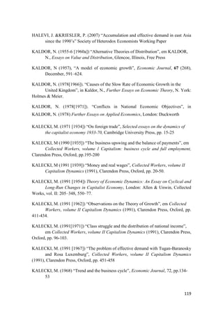 119
HALEVI, J. &KRIESLER, P. (2007) “Accumulation and effective demand in east Asia
since the 1990’s” Society of Heterodox Economists Working Paper
KALDOR, N. (1955-6 [1960a]) “Alternative Theories of Distribution”, em KALDOR,
N., Essays on Value and Distribution, Glencoe, Illinois, Free Press
KALDOR, N (1957), “A model of economic growth”, Economic Journal, 67 (268),
December, 591–624.
KALDOR, N. (1978[1966]). “Causes of the Slow Rate of Economic Growth in the
United Kingdom”, in Kaldor, N., Further Essays on Economic Theory, N. York:
Holmes & Meier.
KALDOR, N. (1978[1971]). “Conflicts in National Economic Objectives”, in
KALDOR, N. (1978) Further Essays on Applied Economics, London: Duckworth
KALECKI, M. (1971 [1934]) “On foreign trade”, Selected essays on the dynamics of
the capitalist economy 1933-70, Cambridge University Press, pp. 15-25
KALECKI, M (1990 [1935]) “The business upswing and the balance of payments”, em
Collected Workers, volume 1 Capitalism: business cycle and full employment,
Clarendon Press, Oxford, pp.195-200
KALECKI, M (1991 [1939]) “Money and real wages”, Collected Workers, volume II
Capitalism Dynamics (1991), Clarendon Press, Oxford, pp. 20-50.
KALECKI, M. (1991 [1954]) Theory of Economic Dynamics: An Essay on Cyclical and
Long-Run Changes in Capitalist Economy, London: Allen & Unwin, Collected
Works, vol. II: 205–348, 550–77.
KALECKI, M. (1991 [1962]) “Observations on the Theory of Growth”, em Collected
Workers, volume II Capitalism Dynamics (1991), Clarendon Press, Oxford, pp.
411-434.
KALECKI, M. (1991[1971]) “Class struggle and the distribution of national income”,
em Collected Workers, volume II Capitalism Dynamics (1991), Clarendon Press,
Oxford, pp. 96-103.
KALECKI, M. (1991 [1967]) “The problem of effective demand with Tugan-Baranosky
and Rosa Luxemburg”, Collected Workers, volume II Capitalism Dynamics
(1991), Clarendon Press, Oxford, pp. 451-458
KALECKI, M. (1968) “Trend and the business cycle”, Economic Journal, 72, pp.134-
53
 