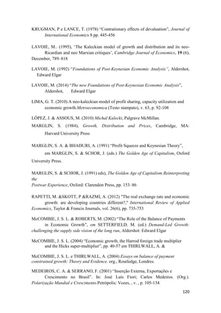 120
KRUGMAN, P e LANCE, T. (1978) “Contrationary effects of devaluation”, Journal of
International Economics 8 pp. 445-456
LAVOIE, M.. (1995), ‘The Kaleckian model of growth and distribution and its neo-
Ricardian and neo Marxian critiques’, Cambridge Journal of Economics, 19 (6),
December, 789–818
LAVOIE, M. (1992) “Foundations of Post-Keynesian Economic Analysis”, Aldershot,
Edward Elgar
LAVOIE, M. (2014) “The new Foundations of Post-Keynesian Economic Analysis”,
Aldershot, Edward Elgar
LIMA, G. T. (2010) A neo-kaleckian model of profit sharing, capacity utilization and
economic growth.Metroeconomica (Testo stampato), v. 63, p. 92-108
LÓPEZ, J. & ASSOUS, M. (2010) Michal Kalecki, Palgrave McMillan.
MARGLIN, S. (1984), Growth, Distribution and Prices, Cambridge, MA:
Harvard University Press
MARGLIN, S. A. & BHADURI, A. (1991) “Profit Squeeze and Keynesian Theory”,
em MARGLIN, S. & SCHOR, J. (eds.) The Golden Age of Capitalism, Oxford
University Press.
MARGLIN, S. & SCHOR, J. (1991) eds), The Golden Age of Capitalism:Reinterpreting
the
Postwar Experience, Oxford: Clarendon Press, pp. 153–86
RAPETTI, M. &SKOTT, P &RAZMI, A. (2012) "The real exchange rate and economic
growth: are developing countries different?," International Review of Applied
Economics, Taylor & Francis Journals, vol. 26(6), pp. 735-753
McCOMBIE, J. S. L. & ROBERTS, M. (2002) “The Role of the Balance of Payments
in Economic Growth”, em SETTERFIELD, M. (ed.) Demand-Led Growth:
challenging the supply side vision of the long run, Aldershot: Edward Elgar
McCOMBIE, J. S. L. (2004) “Economic growth, the Harrod foreign trade multiplier
and the Hicks super-multiplier”, pp. 40-57 em THIRLWALL, A. &
McCOMBIE, J. S. L. e THIRLWALL, A. (2004) Essays on balance of payment
constrained growth: Theory and Evidence. org., Routledge, Londres.
MEDEIROS, C. A. & SERRANO, F. (2001) “Inserção Externa, Exportações e
Crescimento no Brasil”. In: José Luís Fiori; Carlos Medeiros. (Org.).
Polarização Mundial e Crescimento.Petrópolis: Vozes, , v. , p. 105-134.
 