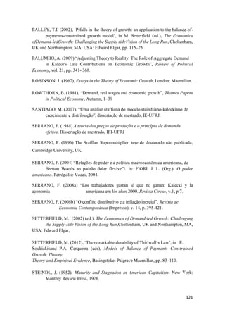 121
PALLEY, T.I. (2002), ‘Pifalls in the theory of growth: an application to the balance-of-
payments-constrained growth model’, in M. Setterfield (ed.), The Economics
ofDemand-ledGrowth: Challenging the Supply sideVision of the Long Run, Cheltenham,
UK and Northampton, MA, USA: Edward Elgar, pp. 115–25
PALUMBO, A. (2009) “Adjusting Theory to Reality: The Role of Aggregate Demand
in Kaldor's Late Contributions on Economic Growth”, Review of Political
Economy, vol. 21, pp. 341- 368.
ROBINSON, J. (1962), Essays in the Theory of Economic Growth, London: Macmillan.
ROWTHORN, B. (1981), “Demand, real wages and economic growth”, Thames Papers
in Political Economy, Autumn, 1–39
SANTIAGO, M. (2007), “Uma análise sraffiana do modelo steindliano-kaleckiano de
crescimento e distribuição”, dissertação de mestrado, IE-UFRJ.
SERRANO, F. (1988) A teoria dos preços de produção e o princípio de demanda
efetiva. Dissertação de mestrado, IEI-UFRJ
SERRANO, F. (1996) The Sraffian Supermultiplier, tese de doutorado não publicada,
Cambridge University, UK
SERRANO, F. (2004) “Relações de poder e a política macroeconômica americana, de
Bretton Woods ao padrão dólar flexíve”l. In: FIORI, J. L. (Org.). O poder
americano. Petrópolis: Vozes, 2004.
SERRANO, F. (2008a) “Los trabajadores gastan ló que no ganan: Kalecki y la
economia americana em lós años 2000. Revista Circus, v.1, p.7.
SERRANO, F. (2008b) “O conflito distributivo e a inflação inercial”. Revista de
Economia Contemporânea (Impresso), v. 14, p. 395-421.
SETTERFIELD, M. (2002) (ed.), The Economics of Demand-led Growth: Challenging
the Supply-side Vision of the Long Run,Cheltenham, UK and Northampton, MA,
USA: Edward Elgar,
SETTERFIELD, M. (2012), ‘The remarkable durability of Thirlwall’s Law’, in E.
Soukiakisand P.A. Cerqueira (eds), Models of Balance of Payments Constrained
Growth: History,
Theory and Empirical Evidence, Basingstoke: Palgrave Macmillan, pp. 83–110.
STEINDL, J. (1952), Maturity and Stagnation in American Capitalism, New York:
Monthly Review Press, 1976.
 