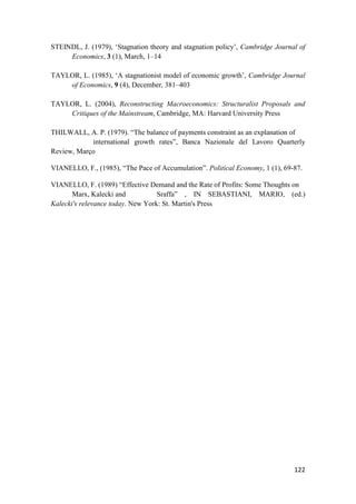 122
STEINDL, J. (1979), ‘Stagnation theory and stagnation policy’, Cambridge Journal of
Economics, 3 (1), March, 1–14
TAYLOR, L. (1985), ‘A stagnationist model of economic growth’, Cambridge Journal
of Economics, 9 (4), December, 381–403
TAYLOR, L. (2004), Reconstructing Macroeconomics: Structuralist Proposals and
Critiques of the Mainstream, Cambridge, MA: Harvard University Press
THILWALL, A. P. (1979). “The balance of payments constraint as an explanation of
international growth rates”, Banca Nazionale del Lavoro Quarterly
Review, Março
VIANELLO, F., (1985), “The Pace of Accumulation”. Political Economy, 1 (1), 69-87.
VIANELLO, F. (1989) “Effective Demand and the Rate of Profits: Some Thoughts on
Marx, Kalecki and Sraffa” , IN SEBASTIANI, MARIO, (ed.)
Kalecki's relevance today. New York: St. Martin's Press
 