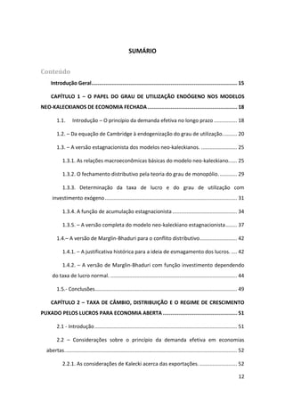 12
SUMÁRIO
Conteúdo
Introdução Geral.............................................................................................. 15
CAPÍTULO 1 – O PAPEL DO GRAU DE UTILIZAÇÃO ENDÓGENO NOS MODELOS
NEO-KALECKIANOS DE ECONOMIA FECHADA.......................................................... 18
1.1. Introdução – O princípio da demanda efetiva no longo prazo ................ 18
1.2. – Da equação de Cambridge à endogenização do grau de utilização.......... 20
1.3. – A versão estagnacionista dos modelos neo-kaleckianos. ......................... 25
1.3.1. As relações macroeconômicas básicas do modelo neo-kaleckiano...... 25
1.3.2. O fechamento distributivo pela teoria do grau de monopólio............. 29
1.3.3. Determinação da taxa de lucro e do grau de utilização com
investimento exógeno............................................................................................ 31
1.3.4. A função de acumulação estagnacionista............................................. 34
1.3.5. – A versão completa do modelo neo-kaleckiano estagnacionista........ 37
1.4.– A versão de Marglin-Bhaduri para o conflito distributivo.......................... 42
1.4.1. – A justificativa histórica para a ideia de esmagamento dos lucros. .... 42
1.4.2. – A versão de Marglin-Bhaduri com função investimento dependendo
do taxa de lucro normal. ........................................................................................ 44
1.5.- Conclusões................................................................................................... 49
CAPÍTULO 2 – TAXA DE CÂMBIO, DISTRIBUIÇÃO E O REGIME DE CRESCIMENTO
PUXADO PELOS LUCROS PARA ECONOMIA ABERTA ................................................ 51
2.1 - Introdução................................................................................................... 51
2.2 – Considerações sobre o princípio da demanda efetiva em economias
abertas........................................................................................................................ 52
2.2.1. As considerações de Kalecki acerca das exportações........................... 52
 