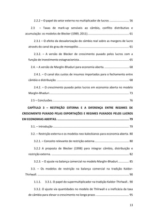 13
2.2.2 – O papel do setor externo no multiplicador de lucros ......................... 56
2.3 – Taxas de mark-up sensíveis ao câmbio, conflito distributivo e
acumulação: os modelos de Blecker (1989, 2011)..................................................... 61
2.3.1 – O efeito da desvalorização do câmbio real sobre as margens de lucro
através do canal do grau de monopólio................................................................. 61
2.3.2. – A versão de Blecker de crescimento puxado pelos lucros com a
função de investimento estagnacionista................................................................ 65
2.4. – A versão de Marglin-Bhaduri para economia aberta................................ 68
2.4.1. – O canal dos custos de insumos importados para o fechamento entre
câmbio e distribuição. ............................................................................................ 68
2.4.2. – O crescimento puxado pelos lucros em economia aberta no modelo
Marglin-Bhaduri...................................................................................................... 73
2.5 – Conclusões.................................................................................................. 76
CAPÍTULO 3 – RESTRIÇÃO EXTERNA E A DIFERENÇA ENTRE REGIMES DE
CRESCIMENTO PUXADO PELAS EXPORTAÇÕES E REGIMES PUXADOS PELOS LUCROS
EM ECONOMIAS ABERTAS. ..................................................................................... 79
3.1. – Introdução ................................................................................................. 79
3.2. – Restrição externa e os modelos neo-kaleckianos para economia aberta. 80
3.2.1. – Conceito relevante de restrição externa............................................ 80
3.2.2 A proposta de Blecker (1998) para integrar câmbio, distribuição e
restrição externa. ................................................................................................... 82
3.2.3. – O ajuste na balança comercial no modelo Marglin-Bhaduri.............. 85
3.3. – Os modelos de restrição na balança comercial na tradição Kaldor-
Thirlwall. ..................................................................................................................... 90
1.1.1. 3.3.1. O papel do supermultiplicador na tradição Kaldor-Thirlwall.. 90
3.3.2. O ajuste via quantidades no modelo de Thilrwall e a ineficácia da taxa
de câmbio para elevar o crescimento no longo prazo........................................... 95
 