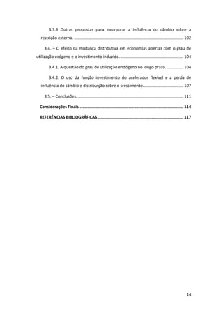 14
3.3.3 Outras propostas para incorporar a influência do câmbio sobre a
restrição externa. ................................................................................................. 102
3.4. – O efeito da mudança distributiva em economias abertas com o grau de
utilização exógeno e o investimento induzido......................................................... 104
3.4.1. A questão do grau de utilização endógeno no longo prazo................ 104
3.4.2. O uso da função investimento do acelerador flexível e a perda de
influência do câmbio e distribuição sobre o crescimento.................................... 107
3.5. – Conclusões............................................................................................... 111
Considerações Finais...................................................................................... 114
REFERÊNCIAS BIBLIOGRÁFICAS....................................................................... 117
 
