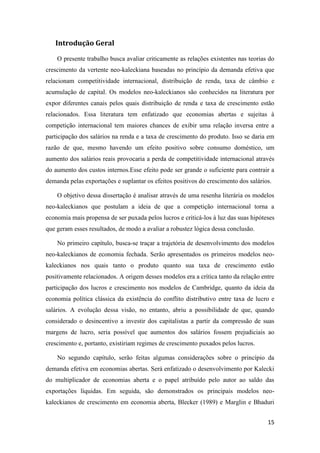 15
Introdução Geral
O presente trabalho busca avaliar criticamente as relações existentes nas teorias do
crescimento da vertente neo-kaleckiana baseadas no princípio da demanda efetiva que
relacionam competitividade internacional, distribuição de renda, taxa de câmbio e
acumulação de capital. Os modelos neo-kaleckianos são conhecidos na literatura por
expor diferentes canais pelos quais distribuição de renda e taxa de crescimento estão
relacionados. Essa literatura tem enfatizado que economias abertas e sujeitas à
competição internacional tem maiores chances de exibir uma relação inversa entre a
participação dos salários na renda e a taxa de crescimento do produto. Isso se daria em
razão de que, mesmo havendo um efeito positivo sobre consumo doméstico, um
aumento dos salários reais provocaria a perda de competitividade internacional através
do aumento dos custos internos.Esse efeito pode ser grande o suficiente para contrair a
demanda pelas exportações e suplantar os efeitos positivos do crescimento dos salários.
O objetivo dessa dissertação é analisar através de uma resenha literária os modelos
neo-kaleckianos que postulam a ideia de que a competição internacional torna a
economia mais propensa de ser puxada pelos lucros e criticá-los à luz das suas hipóteses
que geram esses resultados, de modo a avaliar a robustez lógica dessa conclusão.
No primeiro capítulo, busca-se traçar a trajetória de desenvolvimento dos modelos
neo-kaleckianos de economia fechada. Serão apresentados os primeiros modelos neo-
kaleckianos nos quais tanto o produto quanto sua taxa de crescimento estão
positivamente relacionados. A origem desses modelos era a crítica tanto da relação entre
participação dos lucros e crescimento nos modelos de Cambridge, quanto da ideia da
economia política clássica da existência do conflito distributivo entre taxa de lucro e
salários. A evolução dessa visão, no entanto, abriu a possibilidade de que, quando
considerado o desincentivo a investir dos capitalistas a partir da compressão de suas
margens de lucro, seria possível que aumentos dos salários fossem prejudiciais ao
crescimento e, portanto, existiriam regimes de crescimento puxados pelos lucros.
No segundo capítulo, serão feitas algumas considerações sobre o princípio da
demanda efetiva em economias abertas. Será enfatizado o desenvolvimento por Kalecki
do multiplicador de economias aberta e o papel atribuído pelo autor ao saldo das
exportações líquidas. Em seguida, são demonstrados os principais modelos neo-
kaleckianos de crescimento em economia aberta, Blecker (1989) e Marglin e Bhaduri
 