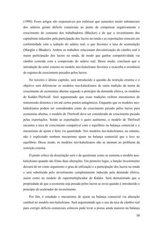 16
(1990). Esses artigos são responsáveis por enfatizar que aumentos muito substanciais
dos salários geram déficits comerciais ao ponto de compensar negativamente o
crescimento do consumo dos trabalhadores (Blecker) e de que o investimento dos
capitalistas induzidos pela participação dos lucros na renda e as exportações crescem em
conformidade com a redução do salário real, o que favorece a taxa de acumulação
(Marglin e Bhaduri). Ambos os trabalhos relacionam desvalorização do câmbio real à
maior participação dos lucros na renda, de modo que ganhar competitividade via
câmbio coincide com a compressão do salário real. Desse modo, concluem que a
introdução do setor externo no modelo neo-kaleckiano favorece e exacerba a existência
de regimes de crescimento puxados pelos lucros.
No terceiro e último capítulo, será introduzido a questão da restrição externa e o
objetivo será diferenciar os modelos neo-kaleckianos de outra tradição da teoria de
crescimento de economias abertas segundo o princípio da demanda efetiva, os modelos
de Kaldor-Thirlwall. Será argumentado que essas tradições exibem mecanismos de
transmissão distintos e em até certos pontos antagônicos. Enquanto que os modelos neo-
kaleckianos podem ser considerados como de crescimento puxado pelos lucros para
economias abertas, o modelo de Thirlwall deve ser considerado de crescimento puxado
pelas exportações. Sendo as exportações o gasto autônomo, o modelo de Thirlwall
encontra a taxa de crescimento compatível com o equilíbrio na balança comercial e o
mecanismo de ajuste é feito via quantidade. Nos modelos neo-kaleckianos, no entanto,
não é explicitado nenhum mecanismo ajuste na balança comercial que a leve ao
equilíbrio. Desse modo, os modelos neo-kaleckianos não se atentam ao problema da
restrição externa.
O ponto crítico da dissertação será o de questionar como se sustenta o modelo neo-
kaleckiano quando são feitas duas alterações. Em primeiro lugar, a função investimento
deixará de ter como argumento o grau de utilização e a participação dos lucros na renda
e será substituída pelo investimento completamente induzido pela demanda efetiva,
assim como no modelo de supermultiplicador de Kaldor. Será demonstrado que a
propriedade de que a economia seja puxada pelos lucros se esvai quando é introduzido o
princípio do acelerador do investimento.
Por fim, é estudado o mecanismo de ajuste na balança comercial via alteração
cambial no modelo neo-kaleckiano. Será argumentado que o uso da taxa de câmbio real
para corrigir déficits comerciais crônicos pode levar a pioras ainda maiores na balança
 
