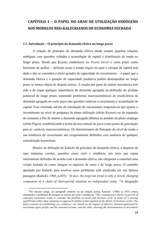 18
CAPÍTULO 1 – O PAPEL DO GRAU DE UTILIZAÇÃO ENDÓGENO
NOS MODELOS NEO-KALECKIANOS DE ECONOMIA FECHADA
1.1. Introdução – O princípio da demanda efetiva no longo prazo
A criação do princípio da demanda efetiva desde sempre guardou relações
ambíguas com questões voltadas à acumulação de capital e distribuição de renda no
longo prazo. Desde que Keynes estabeleceu na Teoria Geral o curto prazo como
horizonte de análise – definido como o tempo lógico no qual o estoque de capital está
dado e não se considera o efeito gerador de capacidade do investimento – o papel que a
demanda efetiva e a geração de capacidade produtiva podem desempenhar no longo
prazo se tornou objeto de disputa teórica. A reação por parte de síntese neoclássica tem
sido a de negar qualquer importância da demanda agregada na definição do produto
potencial de longo prazo, separando problemas macroeconômicos de insuficiência de
demanda agregada no curto prazo das questões relativas a crescimento e acumulação de
capital. Esse resultado advém da introdução de mecanismos responsáveis por ajustar o
investimento ao nível de poupança de plena utilização (efeito Keynes) ou da expansão
do consumo a fim de manter a demanda agregada idêntica ao produto de pleno emprego
(efeito Pigou), restabelecendo a teoria da taxa natural de juros como ponto de gravitação
para as variáveis macroeconômicas. Os determinantes da flutuação do nível de renda e
sua tendência de crescimento são exogenamente definidos com ausência de qualquer
consideração keynesiana.
Mesmo na definição de Kalecki do princípio da demanda efetiva, a despeito de
suas inúmeras versões, questões como ciclo e tendência, por mais que sejam
inteiramente definidos de acordo com a demanda efetiva, não chegaram a constituir uma
versão fechada de como integrar os aspectos de curto e de longo prazo. O caminho
apontado por Kalecki para resolver esses problemas está sinalizado em sua famosa
passagem (Kalecki, 1968, p.435): “In fact, the long-run trend is only a slowly changing
component of a chain of short-period situation no independent entity.”1
A integração
1
No mesmo artigo, no parágrafo anterior ao da citação acima, Kalecki (1968, p. 435) coloca
claramente o problema de integrar as teorias de ciclo e tendência: “The contemporary theory of growth of
capitalist economies tends to consider the problem of trend and business cycle in terms of a moving
equilibrium rather than adopting na approach similar to that applied in the theory of business cycles. The
latter consists of establishing two relations: one based on the impact of effective demand generated by
investment upon profits and the national income; and the other showing the determination of investment
 