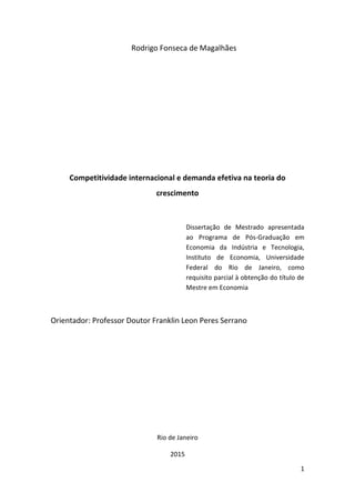 1
Rodrigo Fonseca de Magalhães
Competitividade internacional e demanda efetiva na teoria do
crescimento
Dissertação de Mestrado apresentada
ao Programa de Pós-Graduação em
Economia da Indústria e Tecnologia,
Instituto de Economia, Universidade
Federal do Rio de Janeiro, como
requisito parcial à obtenção do título de
Mestre em Economia
Orientador: Professor Doutor Franklin Leon Peres Serrano
Rio de Janeiro
2015
 