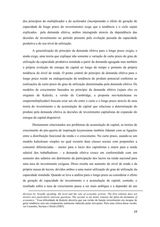 19
dos princípios do multiplicador e do acelerador (incorporando o efeito de geração de
capacidade de longo prazo do investimento) exige que a tendência e o ciclo sejam
explicados pela demanda efetiva, ambos interagindo através da dependência das
decisões de investimento no período presente pela evolução passada da capacidade
produtiva e do seu nível de utilização.
A generalização do princípio da demanda efetiva para o longo prazo exigiu, e
ainda exige, uma teoria que explique não somente a variação de curto prazo do grau de
utilização da capacidade produtiva instalada a partir da demanda agregada mas também
a própria evolução do estoque de capital ao longo do tempo e portanto da própria
tendência do nível de renda. O ponto central do princípio da demanda efetiva para o
longo prazo reside na endogenização da tendência do produto potencial conforme as
realizações de curto prazo do grau de utilização determinadas pela demanda efetiva. Os
modelos de crescimento baseados no princípio da demanda efetiva (sejam eles os
originais de Kalecki, a versão de Cambridge, a proposta neo-kaleckiana ou
osupermultiplicador) buscam criar um elo entre o curto e o longo prazo através de uma
teoria do investimento e da acumulação de capital que relacione a determinação do
produto pela demanda efetiva às decisões de investimento capitalistas de expansão do
estoque de capital disponível.
Diretamente relacionados aos problemas de acumulação de capital, as teorias de
crescimento do pós-guerra de inspiração keynesianas também lidaram com as ligações
entre a distribuição funcional da renda e o crescimento. No curto prazo, usando-se um
modelo kaleckiano simples no qual existem duas classes sociais com propensões a
consumir diferenciadas – menor para o lucro dos capitalistas e maior para a renda
salarial dos trabalhadores – a demanda efetiva cresce em conformidade com um
aumento dos salários em detrimento da participação dos lucros na renda nacional para
uma taxa de investimento exógena. Disso resulta um aumento do nível de renda e da
própria massa de lucros, devidos ambos a uma maior utilização do grau de utilização da
capacidade instalada. Quando se leva a análise para o longo prazo ao considerar o efeito
de geração de capacidade do investimento e a acumulação de capital, contudo, o
resultado sobre a taxa de crescimento passa a ser mais ambíguo e a depender de um
decision by, broadly speaking, the level and the rate of economic activity. The first relation does not
involve now particularly intricate questions. The second, to my mind, remains the pièce de résistance of
economics.” Essa dificuldade de Kalecki decorria que sua versão da função investimento era incapaz de
gerar tendência sem um componente autônomo induzido pelas inovações. Para uma crítica dessa versão,
ver Cesaratto, Serrano e Stirati (2003).
 