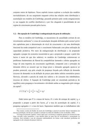 20
conjunto maior de hipóteses. Nesse capítulo iremos explorar a evolução dos modelos
neo-kaleckianos, do seu surgimento enquanto crítica das relações entre distribuição e
acumulação nos modelos de Cambridge, passando primeiro pela versão estagnacionista
(e sua negação do conflito distributivo) e por fim chegando à possibilidade de um
regime de crescimento puxado pelos lucros.
1.2. – Da equação de Cambridge à endogenização do grau de utilização.
Para os modelos de Cambridge, os mecanismos de causalidade corriam de um
investimento autônomo2
e a taxa de acumulação desejada definidos pelo animal spirits
dos capitalistas para a determinação do nível de crescimento e de uma distribuição
funcional da renda compatível com o crescimento balanceado com plena utilização da
capacidade produtiva. Por meio da endogenização da distribuição e da propensão
agregada a poupar da economia (assumindo-se que a propensão a poupar a partir dos
lucros é maior do que dos salários), os modelos de Cambridge contornavam os
problemas fundamentais de Harrod de compatibilizar demanda e ofertas agregadas ao
longo de uma trajetória de crescimento equilibrado, rompendo com o princípio da
demanda efetiva ao assumir que no longo prazo a demanda agregada ajusta-se ao
produto potencial, seja pela criação da poupança forçada pela inflação de demanda
(excesso de demanda) ou da deflação de preços para dados salários monetários pouco
flexíveis, elevando a parcela da renda dos salários e do consumo dos trabalhadores
(excesso de oferta). A Equação de Cambridge pode ser encontrada partindo-se do
equilíbrio entre poupança e investimento e dividindo ambas as magnitudes pelo estoque
de capital3
:
(1.2.1) 𝑔𝑖
=
𝐼
𝐾
=
𝑆
𝐾
= 𝑠 𝑝
𝑃
𝐾
= 𝑠 𝑝 𝑟
Onde temos que 𝑃 é a massa de lucros, 𝐾 o valor do estoque de capital, 𝑠 𝑝 a
propensão a poupar a partir dos lucros, 𝑔𝑖
a taxa de acumulação de capital, 𝑆 a
poupança agregada e 𝑟 a taxa de lucro. Suporemos também que os trabalhadores não
2
Nas muitas versões de Kaldor da teoria de Cambridge é possível encontrar fatores limitadores da
taxa de acumulação, devido por exemplo à restrição na oferta de trabalho (como em Kaldor, 1966)
3
Ao longo do presente capítulo, vamos supor que a economia é composta apenas por um bem do tipo
trigo, servindo como numerário e cujo destino pode ser para fins de investimento e acumulação ou
consumo. Será excluído o uso de consumos intermediários, de forma a não introduzir problemas de
agregação ou de variações de preços relativos.
 