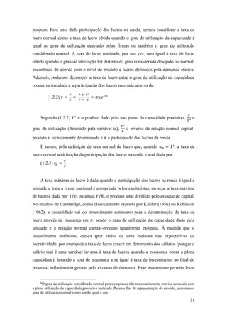 21
poupam. Para uma dada participação dos lucros na renda, iremos considerar a taxa de
lucro normal como a taxa de lucro obtida quando o grau de utilização da capacidade é
igual ao grau de utilização desejado pelas firmas ou também o grau de utilização
considerado normal. A taxa de lucro realizada, por sua vez, será igual à taxa de lucro
obtida quando o grau de utilização for distinto do grau considerado desejado ou normal,
encontrado de acordo com o nível de produto e lucros definidos pela demanda efetiva.
Ademais, podemos decompor a taxa de lucro entre o grau de utilização da capacidade
produtiva instalada e a participação dos lucros na renda através de:
(1.2.2) 𝑟 =
𝑃
𝐾
=
𝑃
𝑌
𝑌
𝑌∗
𝑌∗
𝐾
= 𝜋𝑢𝑣−1
Segundo (1.2.2) 𝑌∗
é o produto dado pelo uso pleno da capacidade produtiva,
𝑌
𝑌∗
o
grau de utilização (denotado pela variável 𝑢),
𝑌∗
𝐾
o inverso da relação normal capital-
produto 𝑣 tecnicamente determinada e 𝜋 a participação dos lucros da renda
E temos, pela definição de taxa normal de lucro que, quando 𝑢 𝑛 = 14, a taxa de
lucro normal será função da participação dos lucros na renda e será dada por:
(1.2.3) 𝑟𝑛 =
𝜋
𝑣
A taxa máxima de lucro é dada quando a participação dos lucros na renda é igual a
unidade e toda a renda nacional é apropriada pelos capitalistas, ou seja, a taxa máxima
de lucro é dada por 1/𝑣, ou ainda 𝑌/𝐾, o produto total dividido pelo estoque de capital.
No modelo de Cambridge, como classicamente exposto por Kaldor (1956) ou Robinson
(1962), a causalidade vai do investimento autônomo para a determinação da taxa de
lucro através da mudança em 𝜋, sendo o grau de utilização da capacidade dado pela
unidade e a relação normal capital-produto igualmente exógena. À medida que o
investimento autônomo cresça (por efeito de uma melhora nas expectativas de
lucratividade, por exemplo) a taxa de lucro cresce em detrimento dos salários (porque o
salário real é uma variável inversa à taxa de lucros quando a economia opera a plena
capacidade), levando a taxa de poupança a se igual à taxa de investimento ao final do
processo inflacionário gerado pelo excesso de demanda. Esse mecanismo permite levar
4
O grau de utilização considerado normal pelas empresas não necessariamente precisa coincidir com
a plena utilização da capacidade produtiva instalada. Para os fins de representação do modelo, usaremos o
grau de utilização normal como sendo igual a um.
 