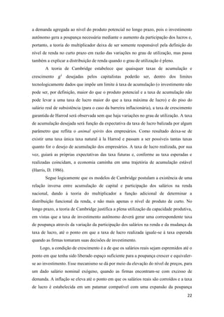 22
a demanda agregada ao nível do produto potencial no longo prazo, pois o investimento
autônomo gera a poupança necessária mediante o aumento da participação dos lucros e,
portanto, a teoria do multiplicador deixa de ser somente responsável pela definição do
nível de renda no curto prazo em razão das variações no grau de utilização, mas passa
também a explicar a distribuição de renda quando o grau de utilização é pleno.
A teoria de Cambridge estabelece que quaisquer taxas de acumulação e
crescimento 𝑔𝑖
desejadas pelos capitalistas poderão ser, dentro dos limites
tecnologicamente dados que impõe um limite à taxa de acumulação (o investimento não
pode ser, por definição, maior do que o produto potencial e a taxa de acumulação não
pode levar a uma taxa de lucro maior do que a taxa máxima de lucro) e do piso do
salário real de subsistência (para o caso da barreira inflacionária), a taxa de crescimento
garantida de Harrod será observada sem que haja variações no grau de utilização. A taxa
de acumulação desejada será função da expectativa da taxa de lucro balizada por algum
parâmetro que reflita o animal spirits dos empresários. Como resultado deixa-se de
existir uma taxa única taxa natural à la Harrod e passam a ser possíveis tantas taxas
quanto for o desejo de acumulação dos empresários. A taxa de lucro realizada, por sua
vez, guiará as próprias expectativas das taxa futuras e, conforme as taxa esperadas e
realizadas coincidam, a economia caminha em uma trajetória de acumulação estável
(Harris, D. 1986).
Segue logicamente que os modelos de Cambridge postulam a existência de uma
relação inversa entre acumulação de capital e participação dos salários na renda
nacional, dando à teoria do multiplicador a função adicional de determinar a
distribuição funcional da renda, e não mais apenas o nível de produto de curto. No
longo prazo, a teoria de Cambridge justifica a plena utilização da capacidade produtiva,
em vistas que a taxa de investimento autônomo deverá gerar uma correspondente taxa
de poupança através da variação da participação dos salários na renda e da mudança da
taxa de lucro, até o ponto em que a taxa de lucro realizada iguale-se à taxa esperada
quando as firmas tomaram suas decisões de investimento.
Logo, a condição de crescimento é a de que os salários reais sejam espremidos até o
ponto em que tenha sido liberado espaço suficiente para a poupança crescer e equivaler-
se ao investimento. Esse mecanismo se dá por meio da elevação do nível de preços, para
um dado salário nominal exógeno, quando as firmas encontram-se com excesso de
demanda. A inflação se eleva até o ponto em que os salários reais são corroídos e a taxa
de lucro é estabelecida em um patamar compatível com uma expansão da poupança
 