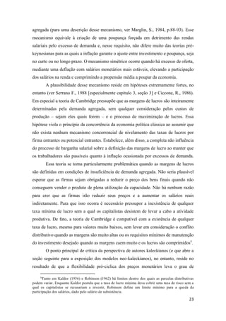 23
agregada (para uma descrição desse mecanismo, ver Marglin, S., 1984, p.88-93). Esse
mecanismo equivale à criação de uma poupança forçada em detrimento das rendas
salariais pelo excesso de demanda e, nesse requisito, não difere muito das teorias pré-
keynesianas para as quais a inflação garante o ajuste entre investimento e poupança, seja
no curto ou no longo prazo. O mecanismo simétrico ocorre quando há excesso de oferta,
mediante uma deflação com salários monetários mais estáveis, elevando a participação
dos salários na renda e comprimindo a propensão média a poupar da economia.
A plausibilidade desse mecanismo reside em hipóteses extremamente fortes, no
entanto (ver Serrano F., 1988 [especialmente capítulo 3, seção 3] e Ciccone, R., 1986).
Em especial a teoria de Cambridge pressupõe que as margens de lucros são inteiramente
determinadas pela demanda agregada, sem qualquer consideração pelos custos de
produção – sejam eles quais forem – e o processo de maximização de lucros. Essa
hipótese viola o princípio da concorrência da economia política clássica ao assumir que
não exista nenhum mecanismo concorrencial de nivelamento das taxas de lucros por
firma entrantes ou potencial entrantes. Estabelece, além disso, a completa não influência
do processo de barganha salarial sobre a definição das margens de lucro ao manter que
os trabalhadores são passíveis quanto à inflação ocasionada por excessos de demanda.
Essa teoria se torna particularmente problemática quando as margens de lucros
são definidas em condições de insuficiência de demanda agregada. Não seria plausível
esperar que as firmas sejam obrigadas a reduzir o preço dos bens finais quando não
conseguem vender o produto de plena utilização da capacidade. Não há nenhum razão
para crer que as firmas irão reduzir seus preços e a aumentar os salários reais
indiretamente. Para que isso ocorra é necessário pressupor a inexistência de qualquer
taxa mínima de lucro sem a qual os capitalistas desistem de levar a cabo a atividade
produtiva. De fato, a teoria de Cambridge é compatível com a existência de qualquer
taxa de lucro, mesmo para valores muito baixos, sem levar em consideração o conflito
distributivo quando as margens são muito altas ou os requisitos mínimos de manutenção
do investimento desejado quando as margens caem muito e os lucros são comprimidos5
.
O ponto principal de crítica da perspectiva de autores kaleckianos (e que abre a
seção seguinte para a exposição dos modelos neo-kaleckianos), no entanto, reside no
resultado de que a flexibilidade pró-ciclica dos preços monetários leva o grau de
5
Tanto em Kaldor (1956) e Robinson (1962) há limites dentro dos quais as parcelas distributivas
podem variar. Enquanto Kaldor postula que a taxa de lucro mínima deva cobrir uma taxa de risco sem a
qual os capitalistas se recusariam a investir, Robinson define um limite mínimo para a queda da
participação dos salários, dado pelo salário de subsistência.
 