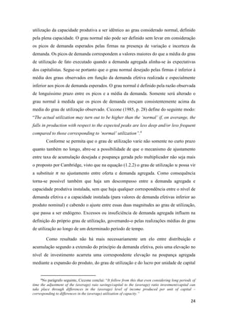 24
utilização da capacidade produtiva a ser idêntico ao grau considerado normal, definido
pela plena capacidade. O grau normal não pode ser definido sem levar em consideração
os picos de demanda esperados pelas firmas na presença de variação e incerteza da
demanda. Os picos de demanda correspondem a valores maiores do que a média do grau
de utilização de fato executado quando a demanda agregada alinha-se às expectativas
dos capitalistas. Segue-se portanto que o grau normal desejado pelas firmas é inferior à
média dos graus observados em função da demanda efetiva realizada e especialmente
inferior aos picos de demanda esperados. O grau normal é definido pela razão observada
de longuíssimo prazo entre os picos e a média da demanda. Somente será alterado o
grau normal à medida que os picos de demanda cresçam consistentemente acima da
media do grau de utilização observado. Ciccone (1985, p. 28) define do seguinte modo:
“The actual utilization may turn out to be higher than the ‘normal’ if, on averange, the
falls in production with respect to the expected peaks are less deep and/or less frequent
compared to those corresponding to ‘normal’ utilization”.6
Conforme se permita que o grau de utilização varie não somente no curto prazo
quanto também no longo, abre-se a possibilidade de que o mecanismo de ajustamento
entre taxa de acumulação desejada e poupança gerada pelo multiplicador não seja mais
o proposto por Cambridge, visto que na equação (1.2.2) o grau de utilização 𝑢 possa vir
a substituir 𝜋 no ajustamento entre oferta e demanda agregada. Como consequência
torna-se possível também que haja um descompasso entre a demanda agregada e
capacidade produtiva instalada, sem que haja qualquer correspondência entre o nível de
demanda efetiva e a capacidade instalada (para valores de demanda efetivas inferior ao
produto nominal) e cabendo o ajuste entre essas duas magnitudes ao grau de utilização,
que passa a ser endógeno. Excessos ou insuficiência de demanda agregada influem na
definição do próprio grau de utilização, governando-o pelas realizações médias do grau
de utilização ao longo de um determinado período de tempo.
Como resultado não há mais necessariamente um elo entre distribuição e
acumulação segundo a extensão do princípio da demanda efetiva, pois uma elevação no
nível de investimento acarreta uma correspondente elevação na poupança agregada
mediante a expansão do produto, do grau de utilização e do lucro por unidade de capital
6
No parágrafo seguinte, Ciccone conclui: “It follow from this that even considering long periods of
time the adjustment of the (average) raio savings/capital to the (average) ratio investment/capital can
take place through differences in the (average) level of income produced per unit of capital –
corresponding to differences in the (average) utilization of capacity.”
 
