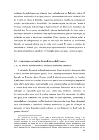 25
instalado, elevando igualmente a taxa de lucro realizada para um dado nível salário. O
mecanismo inflacionário da poupança forçada não mais ocorre em razão da elasticidade
do produto em relação à demanda e as parcelas distributivas mantêm-se constantes em
relação à variação no nível de atividade. No contexto original da crítica de Ciccone à
teoria de acumulação de Cambridge, o objetivo primeiro era de dissociar acumulação de
distribuição a fim de manter a teoria clássica (aberta) da distribuição, de forma a que o
fechamento na teoria da acumulação não implicasse uma teoria geral da distribuição, de
aplicação universal a economias capitalistas. Como veremos na próxima seção, a
introdução da endogeneidade do grau de utilização nos modelos de crescimento
baseados na demanda efetiva teve (e ainda tem) o papel de mudar as relações de
causalidade ao permitir que a distribuição (exógena em relação à acumulação) afete a
taxa de investimento dos capitalistas por múltiplos canais, aos quais veremos a seguir.
1.3. – A versão estagnacionista dos modelos neo-kaleckianos.
1.3.1. As relações macroeconômicas básicas do modelo neo-kaleckiano.
A introdução do grau de utilização determinado dentro do próprio sistema permitiu
a criação de outros fechamentos que não ao de Cambridge aos modelos de crescimento
baseados na demanda efetiva. O ponto inicial de disputa, como atestado por Amadeo
(1986), era o de violar o princípio de que existe apenas uma única configuração possível
entre salário real e taxa de lucro realizada, o que seria possível de ser demonstrado com
a construção de uma teoria alternativa de crescimento. Permitindo variar o grau de
utilização da capacidade, para um dado salário real, mudanças autônomas no
investimento afetariam o nível de renda e a taxa de lucro. Um mesmo nível de salário
real pode estar combinado com diversas taxas de lucros realizadas, contrariando a
necessidade de existência do conflito distributivo (ao menos de forma direta e imediata)
entre trabalhadores e capitalistas. Dando-se flexibilidade ao grau de utilização, as
demandas por parte do produto social poderiam ser conciliadas através da elevação do
grau de utilização7
.
7
Na conclusão de seu artigo, Ciccone (1986, p. 33-5) aventa essa possibilidade: “Owing to the
flexibility which, as has been argued,characterizes, also in the long period, the actual utilization of
capacity, and hence the level of income produced per unit of capital, the necessary direct relation
between investment and profits per unit of capital seems capable of being satisfied independently from
changes in the real wage. […] the average value of the profits obtained relative to capital could, in other
words, take on different values in correspondence with different values of average accumulation rate, as
 