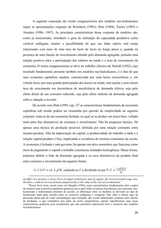 26
A seguinte exposição da versão estagnacionista dos modelos neo-kaleckianos
segue as apresentações originais de Rowthorn (1981), Dutt (1984), Taylor (1985) e
Amadeo (1986; 1987). As principais características desse conjunto de modelos são,
como já mencionado, introduzir o grau de utilização da capacidade produtiva como
variável endógena, manter a possibilidade de que um dado salário real esteja
relacionado com mais de uma taxa de lucro de lucro no longo prazo e, quando na
presença de uma função de investimento afetado pela demanda agregada, postular uma
relação positiva entre a participação dos salários na renda e a taxa de crescimento da
economia. O termo estagnacionista se deve ao trabalho clássico de Steindl (1952), cujo
resultado fundamental, presente também nos modelos neo-kaleckianos, é o fato de que
uma economia capitalista madura, caracterizada por uma baixa concorrência e, em
virtude disso, por uma grande participação dos lucros na renda, está sujeita a uma menor
taxa de crescimento em decorrência de insuficiência de demanda efetiva, seja pelo
efeito direto de um consumo reduzido, seja pelo efeito indireto da demanda agregada
sobre a indução a investir.
De acordo com Dutt (1990, cap. 2)8
as características fundamentais da economia
capitalista sob estudo podem ser resumidas por questão de simplicidade no seguinte
conjunto: trata-se de um economia fechada, na qual só se produz um único bem, voltado
tanto para fins alternativos de consumo e investimento. Não há progresso técnico. Há
apenas uma técnica de produção possível, definida por uma relação constante entre
insumo-produto. Não há depreciação do capital, a produtividade do trabalho é dada e a
relação capital-produto é fixa, implicando a existência de retornos constantes de escala.
A economia é fechada e sem governo, há apenas um ativo monetário que funciona como
meio de pagamento e capital e trabalho constituem entidades homogêneas. Dessa forma,
podemos definir o lado da demanda agregada e os usos alternativos do produto final
entre consumo e investimento da seguinte forma:
(1.3.1) 𝑌 = 𝑐𝐿 + 𝑔𝑖
𝐾; isolando-se 𝐶 e dividindo-se por 𝑌: 𝐶 =
1−𝑔 𝑖 𝐾/𝑌
𝑎0
an effect of a greater or lesser level of output realized per unit of capital; the level of normal wage rate,
therefore, could not be traced back unequivocally to the value of the rate of accumulation”
8
Nesse livro texto, assim como em Marglin (1986), essas características fundamentais têm o papel
de contruir uma economia capitalista genérica com a qual todas as teorias (neoclássica, neo-maxiana, neo-
keynesiana e kaleckianas) estariam de acordo, as diferenças entre os modelos se devendo ao tipo de
fechamento dado pela escolha entre as variáveis endógenas e exógenas. Não cabe o mérito aqui da
discussão desse tipo de visão metodológica (por exemplo, não existe substituição contínua entre fatores
de produção, o que contradiria boa parte da teoria marginalista), apenas reproduzimos aqui essas
características genéricas pois acreditamos que elas permitem representar bem o essencial dos modelos
neo-kaleckianos.
 