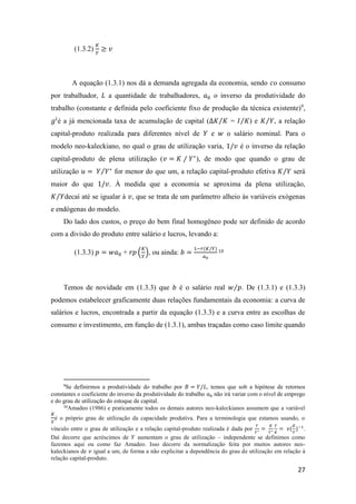 27
(1.3.2)
𝐾
𝑌
≥ 𝑣
A equação (1.3.1) nos dá a demanda agregada da economia, sendo 𝑐o consumo
por trabalhador, 𝐿 a quantidade de trabalhadores, 𝑎0 o inverso da produtividade do
trabalho (constante e definida pelo coeficiente fixo de produção da técnica existente)9
,
𝑔𝑖
é a já mencionada taxa de acumulação de capital (∆𝐾 𝐾⁄ = 𝐼 𝐾⁄ ) e 𝐾 𝑌⁄ , a relação
capital-produto realizada para diferentes nível de 𝑌 e 𝑤 o salário nominal. Para o
modelo neo-kaleckiano, no qual o grau de utilização varia, 1/𝑣 é o inverso da relação
capital-produto de plena utilização (𝑣 = 𝐾 ⁄ 𝑌∗
), de modo que quando o grau de
utilização 𝑢 = 𝑌 𝑌∗⁄ for menor do que um, a relação capital-produto efetiva 𝐾 𝑌⁄ será
maior do que 1/𝑣. À medida que a economia se aproxima da plena utilização,
𝐾 𝑌⁄ decaí até se igualar à 𝑣, que se trata de um parâmetro alheio às variáveis exógenas
e endógenas do modelo.
Do lado dos custos, o preço do bem final homogêneo pode ser definido de acordo
com a divisão do produto entre salário e lucros, levando a:
(1.3.3) 𝑝 = 𝑤𝑎0 + 𝑟𝑝 (
𝐾
𝑌
), ou ainda: 𝑏 =
1−𝑟(𝐾/𝑌)
𝑎0
10
Temos de novidade em (1.3.3) que 𝑏 é o salário real 𝑤 𝑝⁄ . De (1.3.1) e (1.3.3)
podemos estabelecer graficamente duas relações fundamentais da economia: a curva de
salários e lucros, encontrada a partir da equação (1.3.3) e a curva entre as escolhas de
consumo e investimento, em função de (1.3.1), ambas traçadas como caso limite quando
9
Se definirmos a produtividade do trabalho por 𝐵 = 𝑌/𝐿, temos que sob a hipótese de retornos
constantes o coeficiente do inverso da produtividade do trabalho 𝑎0 não irá variar com o nível de emprego
e do grau de utilização do estoque de capital.
10
Amadeo (1986) e praticamente todos os demais autores neo-kaleckianos assumem que a variável
𝐾
𝑌
é o próprio grau de utilização da capacidade produtiva. Para a terminologia que estamos usando, o
vínculo entre o grau de utilização e a relação capital-produto realizada é dada por
𝑌
𝑌∗ =
𝐾
𝑌∗
𝑌
𝐾
= 𝑣(
𝐾
𝑌
)−1
.
Daí decorre que acréscimos de 𝑌 aumentam o grau de utilização – independente se definimos como
fazemos aqui ou como faz Amadeo. Isso decorre da normalização feita por muitos autores neo-
kaleckianos de 𝑣 igual a um, de forma a não explicitar a dependência do grau de utilização em relação à
relação capital-produto.
 