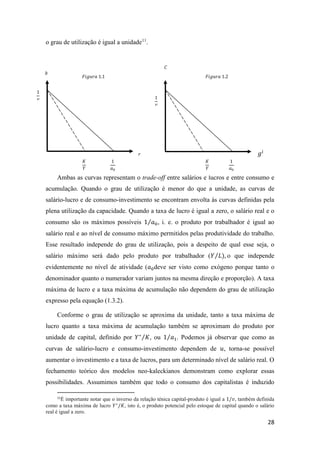 28
o grau de utilização é igual a unidade11
.
Ambas as curvas representam o trade-off entre salários e lucros e entre consumo e
acumulação. Quando o grau de utilização é menor do que a unidade, as curvas de
salário-lucro e de consumo-investimento se encontram envolta às curvas definidas pela
plena utilização da capacidade. Quando a taxa de lucro é igual a zero, o salário real e o
consumo são os máximos possíveis 1 𝑎0⁄ , i. e. o produto por trabalhador é igual ao
salário real e ao nível de consumo máximo permitidos pelas produtividade do trabalho.
Esse resultado independe do grau de utilização, pois a despeito de qual esse seja, o
salário máximo será dado pelo produto por trabalhador (𝑌 𝐿⁄ ), o que independe
evidentemente no nível de atividade (𝑎0deve ser visto como exógeno porque tanto o
denominador quanto o numerador variam juntos na mesma direção e proporção). A taxa
máxima de lucro e a taxa máxima de acumulação não dependem do grau de utilização
expresso pela equação (1.3.2).
Conforme o grau de utilização se aproxima da unidade, tanto a taxa máxima de
lucro quanto a taxa máxima de acumulação também se aproximam do produto por
unidade de capital, definido por 𝑌∗
𝐾⁄ , ou 1 𝑎1⁄ . Podemos já observar que como as
curvas de salário-lucro e consumo-investimento dependem de 𝑢, torna-se possível
aumentar o investimento e a taxa de lucros, para um determinado nível de salário real. O
fechamento teórico dos modelos neo-kaleckianos demonstram como explorar essas
possibilidades. Assumimos também que todo o consumo dos capitalistas é induzido
11
É importante notar que o inverso da relação ténica capital-produto é igual a 1/𝑣, também definida
como a taxa máxima de lucro 𝑌∗
/𝐾, isto é, o produto potencial pelo estoque de capital quando o salário
real é igual a zero.
𝐹𝑖𝑔𝑢𝑟𝑎 1.2𝐹𝑖𝑔𝑢𝑟𝑎 1.1
𝐶
𝑏
𝑔𝑖
𝑟
𝐾
𝑌
1
𝑣
𝐾
𝑌
1
𝑎0
1
𝑣
1
𝑎0
 
