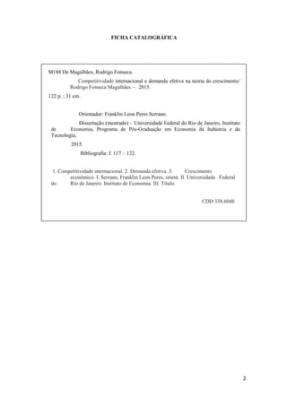 2
FICHA CATALOGRÁFICA
M188 De Magalhães, Rodrigo Fonseca.
Competitividade internacional e demanda efetiva na teoria do crescimento/
Rodrigo Fonseca Magalhães. – 2015.
122 p. ; 31 cm.
Orientador: Franklin Leon Peres Serrano.
Dissertação (mestrado) – Universidade Federal do Rio de Janeiro, Instituto
de Economia, Programa de Pós-Graduação em Economia da Indústria e da
Tecnologia,
2015.
Bibliografia: f. 117 – 122.
1. Competitividade internacional. 2. Demanda efetiva. 3. Crescimento
econômico. I. Serrano, Franklin Leon Peres, orient. II. Universidade Federal
do Rio de Janeiro. Instituto de Economia. III. Título.
CDD 338.6048
 