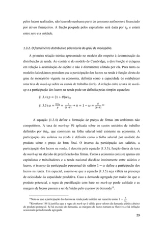 29
pelos lucros realizados, não havendo nenhuma parte do consumo autônomo e financiado
por ativos financeiros. A fração poupada pelos capitalistas será dada por 𝑠 𝑝 e estará
entre zero e a unidade.
1.3.2. O fechamento distributivo pela teoria do grau de monopólio.
A primeira relação teórica apresentado no modelo diz respeito à determinação da
distribuição de renda. Ao contrário do modelo de Cambridge, a distribuição é exógena
em relação à acumulação de capital e não é diretamente afetada por ela. Para tanto os
modelos kaleckianos postulam que a participação dos lucros na renda é função direta do
grau de monopólio vigente na economia, definida como a capacidade de estabelecer
uma taxa de mark-up sobre os custos de trabalho direto. A relação entre a taxa de mark-
up e a participação dos lucros na renda pode ser definida pelas simples equações:
(1.3.4) 𝑝 = (1 + 𝜃)𝑤𝑎0
(1.3.5) 𝜔 =
𝑤𝑎0
𝑝
=
1
(1+𝜃)
→ 𝜋 = 1 − 𝜔 =
𝜃
(1+𝜃)
12
A equação (1.3.4) define a formação de preços de firmas em ambientes não
competitivos. A taxa de mark-up 𝜃é aplicada sobre os custos unitários de trabalho
definidos por 𝑏𝑎0, que consistem na folha salarial total existente na economia. A
participação dos salários na renda é definida como a folha salarial por unidade do
produto sobre o preço do bem final. O inverso da participação dos salários, a
participação dos lucros na renda, é descrita pela equação (1.3.5), função direta da taxa
de mark-up na decisão de precificação das firmas. Como a economia consiste apenas em
capitalistas e trabalhadores e a renda nacional dividi-se inteiramente entre salários e
lucros, o inverso da participação percentual do salário 1 − 𝜔 define a participação dos
lucros na renda. Em especial, assume-se que a equação (1.3.5) seja válida na presença
de ociosidade da capacidade produtiva. Caso a demanda agregada por maior do que o
produto potencial, a regra de precificação com base no mark-up perde validade e as
margens de lucros passam a ser definidas pelo excesso de demanda13
.
12
Note-se que a participação dos lucros na renda pode também ser reescrito como 1 −
𝑏
𝑎0
.
13
Rowthorn (1981) justifica que a regra de mark-up é válida para valores da demanda efetiva abaixo
do produto potencial. Se há excesso de demanda, as margens de lucros tornam-se flexíveis e há inflação
ocasionada pela demanda agregada.
 